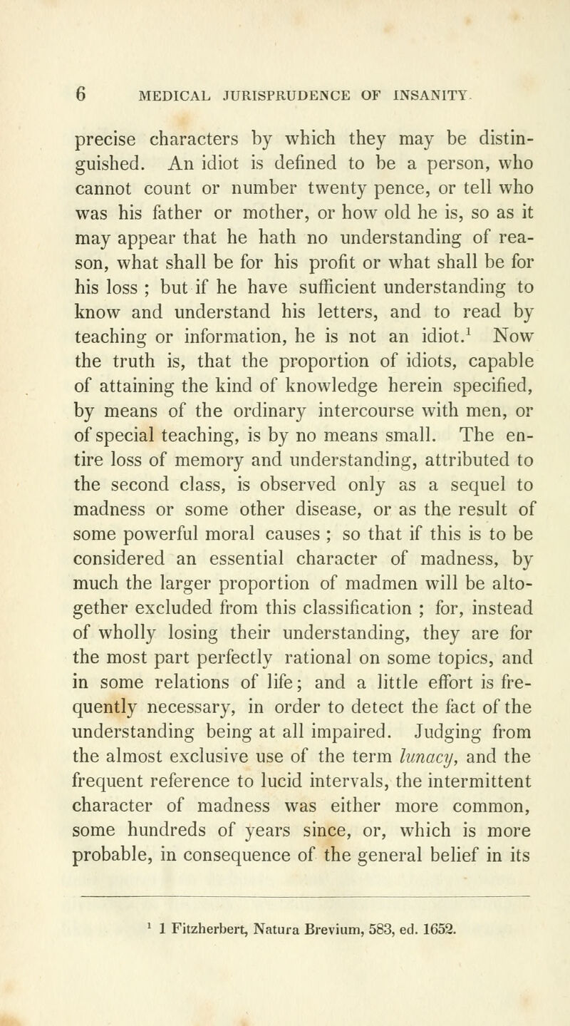 precise characters by which they may be distin- guished. An idiot is defined to be a person, who cannot count or number twenty pence, or tell who was his father or mother, or how old he is, so as it may appear that he hath no understanding of rea- son, what shall be for his profit or what shall be for his loss ; but if he have sufficient understanding to know and understand his letters, and to read by teaching or information, he is not an idiot.1 Now the truth is, that the proportion of idiots, capable of attaining the kind of knowledge herein specified, by means of the ordinary intercourse with men, or of special teaching, is by no means small. The en- tire loss of memory and understanding, attributed to the second class, is observed only as a sequel to madness or some other disease, or as the result of some powerful moral causes ; so that if this is to be considered an essential character of madness, by much the larger proportion of madmen will be alto- gether excluded from this classification ; for, instead of wholly losing their understanding, they are for the most part perfectly rational on some topics, and in some relations of life; and a little effort is fre- quently necessary, in order to detect the fact of the understanding being at all impaired. Judging from the almost exclusive use of the term lunacy, and the frequent reference to lucid intervals, the intermittent character of madness was either more common, some hundreds of years since, or, which is more probable, in consequence of the general belief in its 1 1 Fitzherbert, Natura Brevium, 583, ed. 1652.