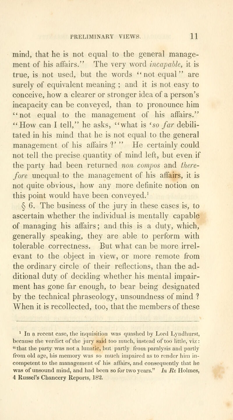 mind, that he is not equal to the general manage- ment of his affairs. The very word incapable, it is true, is not used, but the words not equal are surely of equivalent meaning ; and it is not easy to conceive, how a clearer or stronger idea of a person's incapacity can be conveyed, than to pronounce him not equal to the management of his affairs. How can I tell, he asks, what is 'so far debili- tated in his mind that he is not equal to the general management of his affairs V ' He certainly could not tell the precise quantity of mind left, but even if the party had been returned non compos and there- fore unequal to the management of his affairs, it is not quite obvious, how any more definite notion on this point would have been conveyed.1 § 6. The business of the jury in these cases is, to ascertain whether the individual is mentally capable of managing his affairs; and this is a duty, which, generally speaking, they are able to perform with tolerable correctness. But what can be more irrel- evant to the object in view, or more remote from the ordinary circle of their reflections, than the ad- ditional duty of deciding whether his mental impair- ment has gone far enough, to bear being designated by the technical phraseology, unsoundness of mind ? When it is recollected, too, that the members of these 1 In a recent case, the inquisition was quashed by Lord Lyndhurst, because the verdict of the jury said too much, instead of too little, viz: that the party was not a lunatic, but partly from paralysis and partly from old age, his memory was so much impaired as to render him in- competent to the management of his affairs, and consequently that he was of unsound mind, and had been so for two years. In Re Holmes, 4 Russel's Chancery Reports, 182.