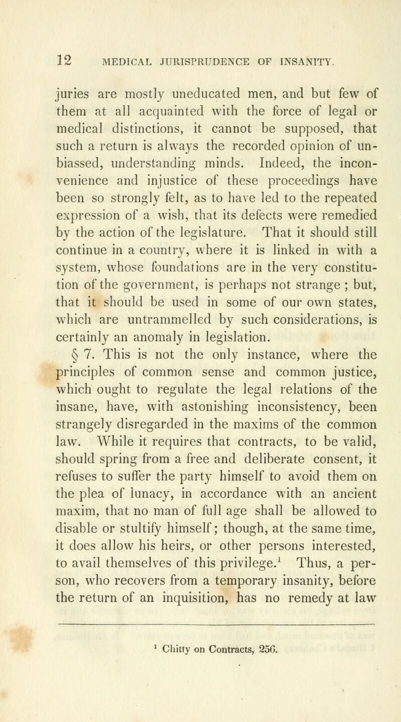 juries are mostly uneducated men, and but few of them at all acquainted with the force of legal or medical distinctions, it cannot be supposed, that such a return is always the recorded opinion of un- biassed, understanding minds. Indeed, the incon- venience and injustice of these proceedings have been so strongly felt, as to have led to the repeated expression of a wish, that its defects were remedied by the action of the legislature. That it should still continue in a country, where it is linked in with a system, whose foundations are in the very constitu- tion of the government, is perhaps not strange ; but, that it should be used in some of our own states, which are untrammelled by such considerations, is certainly an anomaly in legislation. § 7. This is not the only instance, where the principles of common sense and common justice, which ought to regulate the legal relations of the insane, have, with astonishing inconsistency, been strangely disregarded in the maxims of the common law. While it requires that contracts, to be valid, should spring from a free and deliberate consent, it refuses to suffer the party himself to avoid them on the plea of lunacy, in accordance with an ancient maxim, that no man of full age shall be allowed to disable or stultify himself; though, at the same time, it does allow his heirs, or other persons interested, to avail themselves of this privilege.1 Thus, a per- son, who recovers from a temporary insanity, before the return of an inquisition, has no remedy at law Chitty on Contracts, 256.