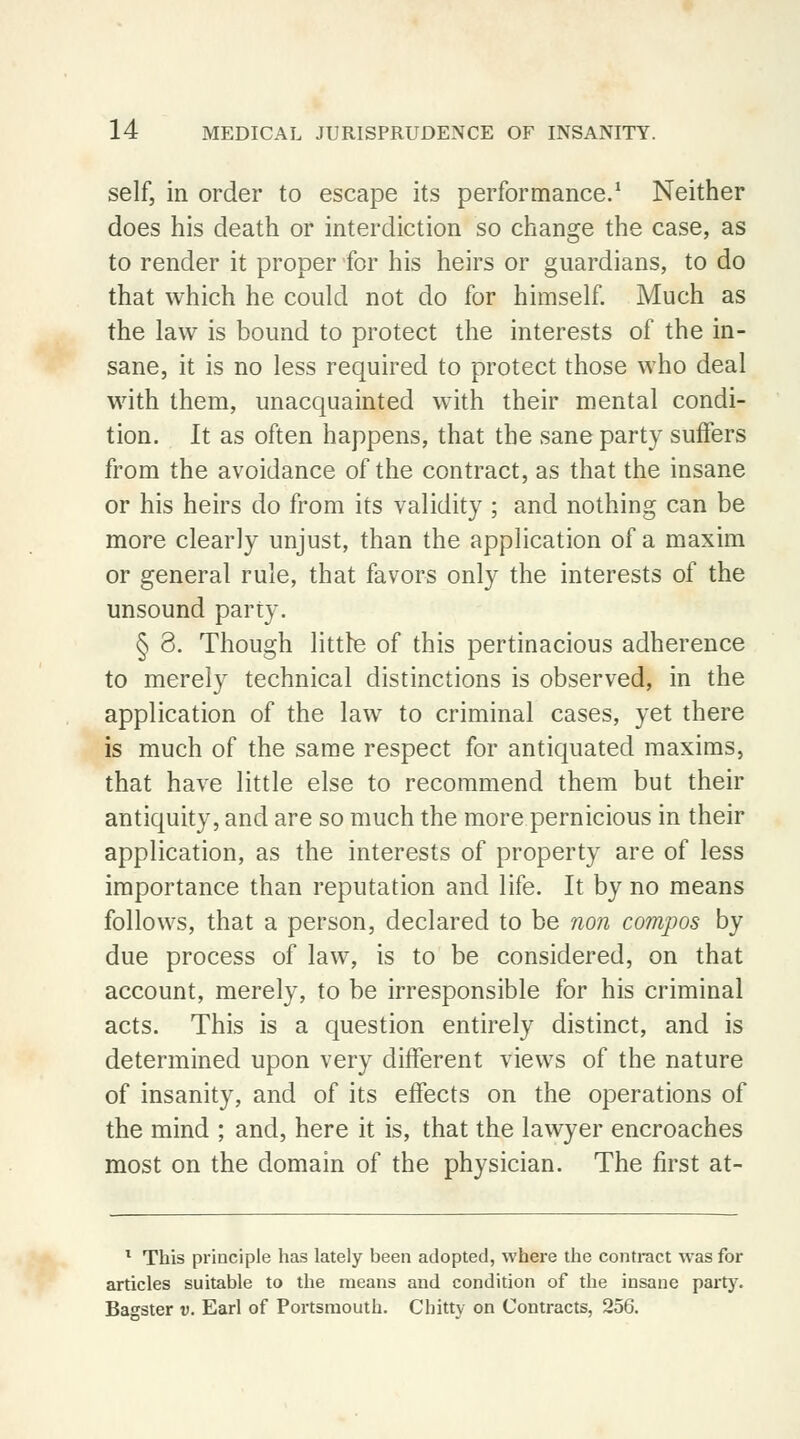 self, in order to escape its performance.1 Neither does his death or interdiction so change the case, as to render it proper for his heirs or guardians, to do that which he could not do for himself. Much as the law is bound to protect the interests of the in- sane, it is no less required to protect those who deal with them, unacquainted with their mental condi- tion. It as often happens, that the sane party suffers from the avoidance of the contract, as that the insane or his heirs do from its validity ; and nothing can be more clearly unjust, than the application of a maxim or general rule, that favors only the interests of the unsound party. § 3. Though little of this pertinacious adherence to merely technical distinctions is observed, in the application of the law to criminal cases, yet there is much of the same respect for antiquated maxims, that have little else to recommend them but their antiquity, and are so much the more pernicious in their application, as the interests of property are of less importance than reputation and life. It by no means follows, that a person, declared to be non compos by due process of law, is to be considered, on that account, merely, to be irresponsible for his criminal acts. This is a question entirely distinct, and is determined upon very different views of the nature of insanity, and of its effects on the operations of the mind ; and, here it is, that the lawyer encroaches most on the domain of the physician. The first at- 1 This principle has lately been adopted, where the contract was for articles suitable to the means and condition of the insane party. Bagster v. Earl of Portsmouth. Cbitty on Contracts, 256.