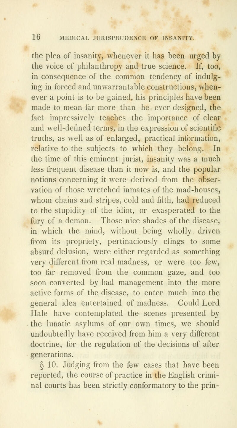 the plea of insanity, whenever it has been urged by the voice of philanthropy and true science. If, too, in consequence of the common tendency of indulg- ing in forced and unwarrantable constructions, when- ever a point is to be gained, his principles have been made to mean far more than he ever designed, the fact impressively teaches the importance of clear and well-defined terms, in the expression of scientific truths, as well as of enlarged, practical information, relative to the subjects to which they belong. In the time of this eminent jurist, insanity was a much less frequent disease than it now is, and the popular notions concerning it were derived from the obser- vation of those wretched inmates of the mad-houses, whom chains and stripes, cold and filth, had.reduced to the stupidity of the idiot, or exasperated to the fury of a demon. Those nice shades of the disease, in which the mind, without being wholly driven from its propriety, pertinaciously clings to some absurd delusion, were either regarded as something very different from real madness, or were too few, too far removed from the common gaze, and too soon converted by bad management into the more active forms of the disease, to enter much into the general idea entertained of madness. Could Lord Hale have contemplated the scenes presented by the lunatic asylums of our own times, we should undoubtedly have received from him a very different doctrine, for the regulation of the decisions of after generations. § 10. Judging from the few cases that have been reported, the course of practice in the English crimi- nal courts has been strictly conformatory to the prin-