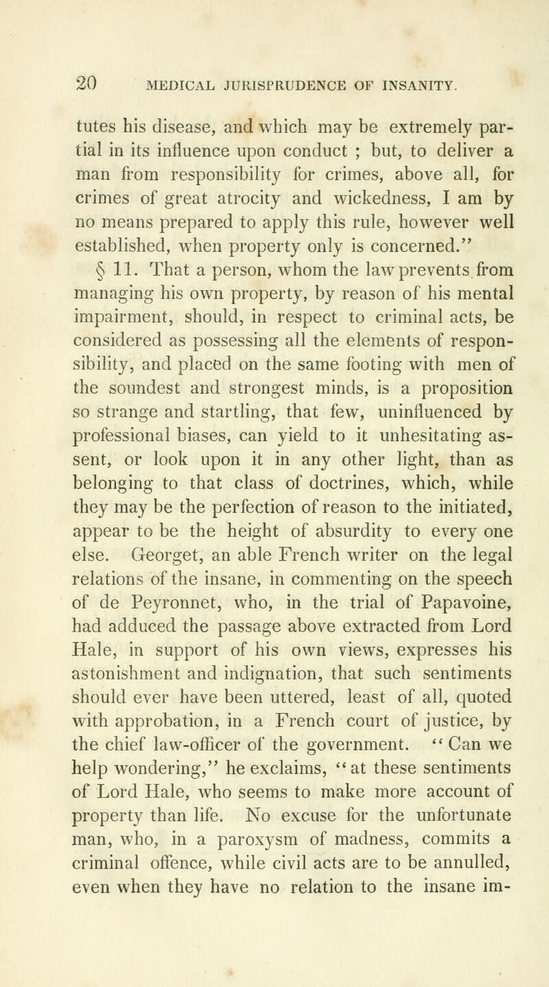 tutes his disease, and which may be extremely par- tial in its influence upon conduct ; but, to deliver a man from responsibility for crimes, above all, for crimes of great atrocity and wickedness, I am by no means prepared to apply this rule, however well established, when property only is concerned. § 11. That a person, whom the law prevents from managing his own property, by reason of his mental impairment, should, in respect to criminal acts, be considered as possessing all the elements of respon- sibility, and placed on the same footing with men of the soundest and strongest minds, is a proposition so strange and startling, that few, uninfluenced by professional biases, can yield to it unhesitating as- sent, or look upon it in any other light, than as belonging to that class of doctrines, which, while they may be the perfection of reason to the initiated, appear to be the height of absurdity to every one else. Georget, an able French writer on the legal relations of the insane, in commenting on the speech of de Peyronnet, who, in the trial of Papavoine, had adduced the passage above extracted from Lord Hale, in support of his own views, expresses his astonishment and indignation, that such sentiments should ever have been uttered, least of all, quoted with approbation, in a French court of justice, by the chief law-officer of the government.  Can we help wondering, he exclaims, at these sentiments of Lord Hale, who seems to make more account of property than life. No excuse for the unfortunate man, who, in a paroxysm of madness, commits a criminal offence, while civil acts are to be annulled, even when they have no relation to the insane im-