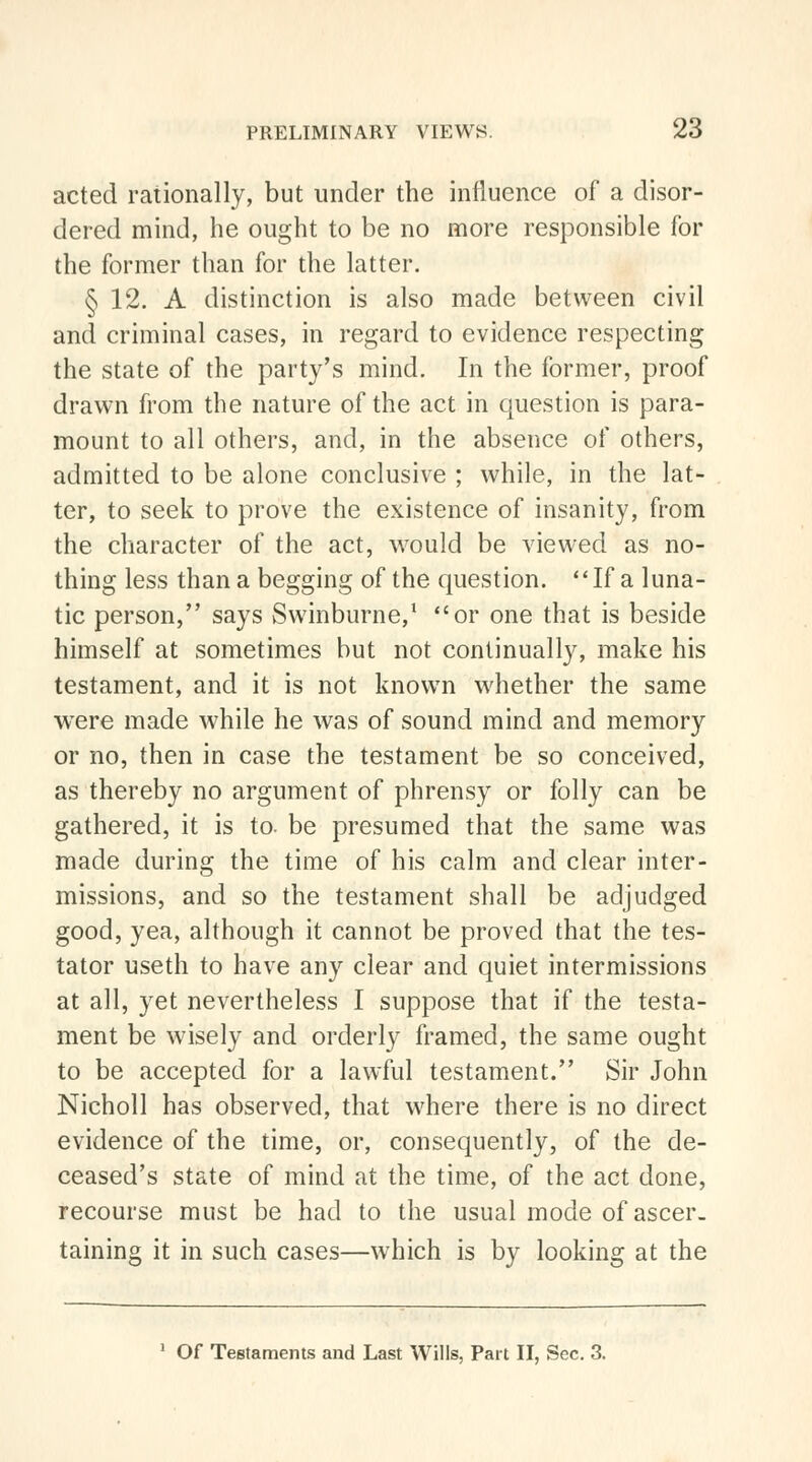 acted rationally, but under the influence of a disor- dered mind, he ought to be no more responsible for the former than for the latter. § 12. A distinction is also made between civil and criminal cases, in regard to evidence respecting the state of the party's mind. In the former, proof drawn from the nature of the act in question is para- mount to all others, and, in the absence of others, admitted to be alone conclusive ; while, in the lat- ter, to seek to prove the existence of insanity, from the character of the act, would be viewed as no- thing less than a begging of the question. If a luna- tic person, says Swinburne,1 or one that is beside himself at sometimes but not continually, make his testament, and it is not known whether the same were made while he was of sound mind and memory or no, then in case the testament be so conceived, as thereby no argument of phrensy or folly can be gathered, it is to. be presumed that the same was made during the time of his calm and clear inter- missions, and so the testament shall be adjudged good, yea, although it cannot be proved that the tes- tator useth to have any clear and quiet intermissions at all, yet nevertheless I suppose that if the testa- ment be wisely and orderly framed, the same ought to be accepted for a lawful testament. Sir John Nicholl has observed, that where there is no direct evidence of the time, or, consequently, of the de- ceased's state of mind at the time, of the act done, recourse must be had to the usual mode of ascer- taining it in such cases—which is by looking at the 1 Of Testaments and Last Wills, Part II, Sec. 3.