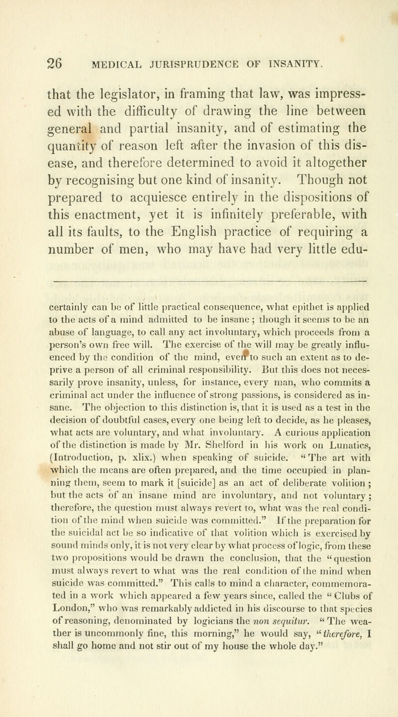 that the legislator, in framing that law, was impress- ed with the difficulty of drawing the line between general and partial insanity, and of estimating the quantity of reason left after the invasion of this dis- ease, and therefore determined to avoid it altogether by recognising but one kind of insanity. Though not prepared to acquiesce entirely in the dispositions of this enactment, yet it is infinitely preferable, with all its faults, to the English practice of requiring a number of men, who may have had very little edu- certainly can be of little practical consequence, what epithet is applied to the acts of a mind admitted to be insane ; though it seems to be an abuse of language, to call any act involuntary, which proceeds from a person's own free will. The exercise of the will may be greatly influ- enced by the condition of the mind, everr to such an extent as to de- prive a person of all criminal responsibility. But this does not neces- sarily prove insanity, unless, for instance, every man, who commits a criminal act under the influence of strong passions, is considered as in- sane. The objection to this distinction is, that it is used as a test in the decision of doubtful cases, every one being left to decide, as he pleases, what acts are voluntary, and what involuntary. A curious application of the distinction is made by Mr. Shelford in his work on Lunatics, (Introduction, p. xlix.) when speaking of suicide. The art with which the means are often prepared, and the time occupied in plan- ning them, seem to mark it [suicide] as an act of deliberate volition ; but the acts of an insane mind are involuntary, and not voluntary ; therefore, the question must always revert to, what was the real condi- tion of the mind when suicide was committed. If the preparation for the suicidal act be so indicative of that volition which is exercised by sound minds only, it is not very clear by what process of logic, from these two propositions would be drawn the conclusion, that the question must always revert to what was the real condition of die mind when suicide was committed. This calls to mind a character, commemora- ted in a work which appeared a few years since, called the  Clubs of London, who was remarkably addicted in his discourse to that species of reasoning, denominated by logicians the non sequilur. The wea- ther is uncommonly fine, this morning, he would say,  therefore, I shall go home and not stir out of my house the whole day.