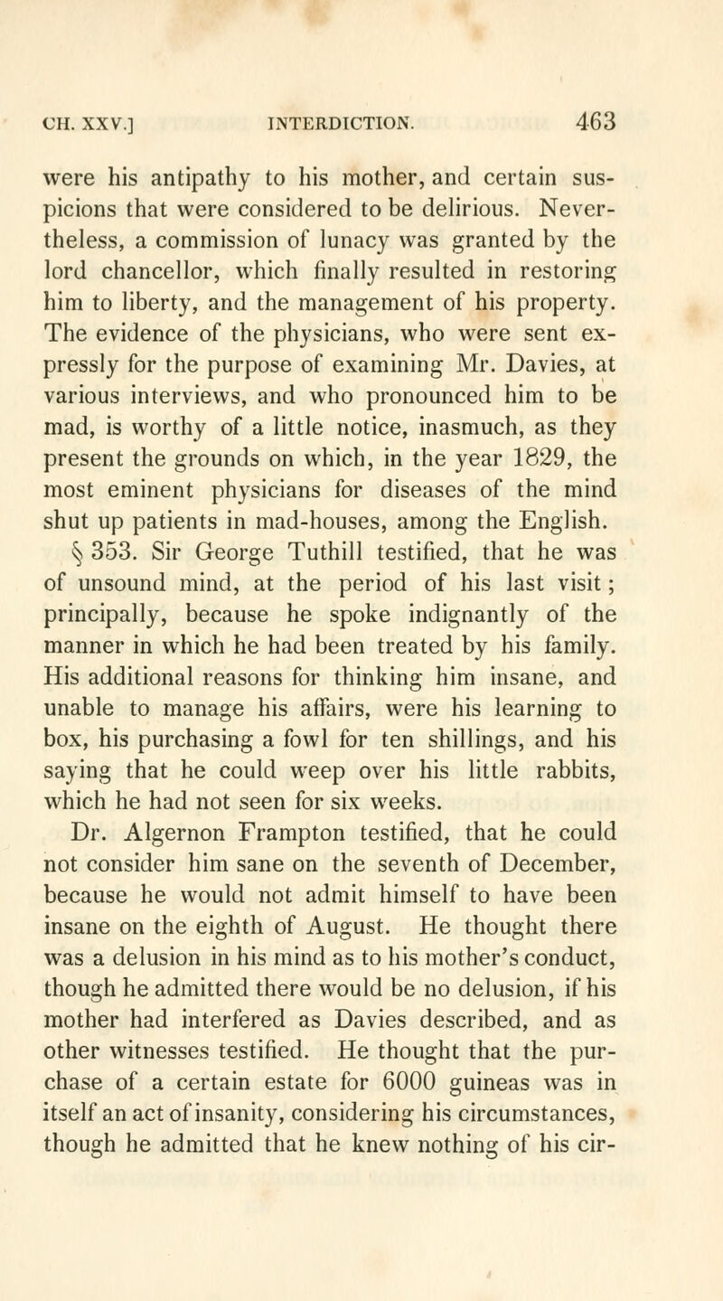 were his antipathy to his mother, and certain sus- picions that were considered to be delirious. Never- theless, a commission of lunacy was granted by the lord chancellor, which finally resulted in restoring him to liberty, and the management of his property. The evidence of the physicians, who were sent ex- pressly for the purpose of examining Mr. Davies, at various interviews, and who pronounced him to be mad, is worthy of a little notice, inasmuch, as they present the grounds on which, in the year 1829, the most eminent physicians for diseases of the mind shut up patients in mad-houses, among the English. § 353. Sir George Tuthill testified, that he was of unsound mind, at the period of his last visit; principally, because he spoke indignantly of the manner in which he had been treated by his family. His additional reasons for thinking him insane, and unable to manage his affairs, were his learning to box, his purchasing a fowl for ten shillings, and his saying that he could weep over his little rabbits, which he had not seen for six weeks. Dr. Algernon Frampton testified, that he could not consider him sane on the seventh of December, because he would not admit himself to have been insane on the eighth of August. He thought there was a delusion in his mind as to his mother's conduct, though he admitted there would be no delusion, if his mother had interfered as Davies described, and as other witnesses testified. He thought that the pur- chase of a certain estate for 6000 guineas was in itself an act of insanity, considering his circumstances, though he admitted that he knew nothing of his cir-