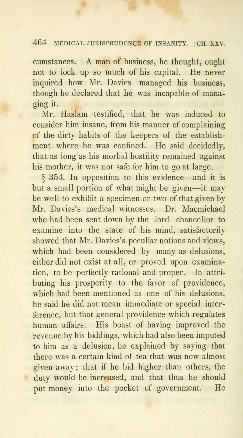 cumstances. A man of business, he thought, ought not to lock up so much of his capital. He never inquired how Mr. Davies managed his business, though he declared that he was incapable of mana- ging it. Mr. Haslam testified, that he was induced to consider him insane, from his manner of complaining of the dirty habits of the keepers of the establish- ment where he was confined. He said decidedly, that as long as his morbid hostility remained against his mother, it was not safe for him to go at large. § 354. In opposition to this evidence—and it is but a small portion of what might be given—it may be well to exhibit a specimen or two of that given by Mr. Davies's medical witnesses. Dr. Macmichael who had been sent down by the lord chancellor to examine into the state of his mind, satisfactorily showed that Mr. Davies's peculiar notions and views, which had been considered by many as delusions, either did not exist at all, or proved upon examina- tion, to be perfectly rational and proper. In attri- buting his prosperity to the favor of providence, which had been mentioned as one of his delusions, he said he did not mean immediate or special inter- ference, but that general providence which regulates human affairs. His boast of having improved the revenue by his biddings, which had also been imputed to him as a delusion, he explained by saying that there was a certain kind of tea that was now almost given away; that if he bid higher than others, the duty would be increased, and that thus he should put money into the pocket of government. He