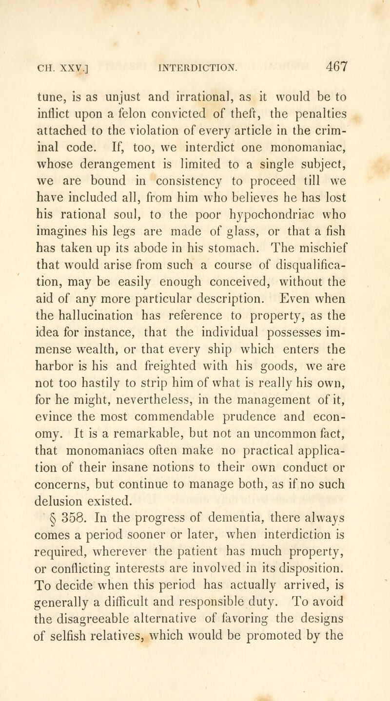 tune, is as unjust and irrational, as it would be to inflict upon a felon convicted of theft, the penalties attached to the violation of every article in the crim- inal code. If, too, we interdict one monomaniac, whose derangement is limited to a single subject, we are bound in consistency to proceed till we have included all, from him who believes he has lost his rational soul, to the poor hypochondriac who imagines his legs are made of glass, or that a fish has taken up its abode in his stomach. The mischief that would arise from such a course of disqualifica- tion, may be easily enough conceived, without the aid of any more particular description. Even when the hallucination has reference to property, as the idea for instance, that the individual possesses im- mense wealth, or that every ship which enters the harbor is his and freighted with his goods, we are not too hastily to strip him of what is really his own, for he might, nevertheless, in the management of it, evince the most commendable prudence and econ- omy. It is a remarkable, but not an uncommon fact, that monomaniacs often make no practical applica- tion of their insane notions to their own conduct or concerns, but continue to manage both, as if no such delusion existed. § 358. In the progress of dementia, there always comes a period sooner or later, when interdiction is required, wherever the patient has much property, or conflicting interests are involved in its disposition. To decide when this period has actually arrived, is generally a difficult and responsible duty. To avoid the disagreeable alternative of favoring the designs of selfish relatives, which would be promoted by the