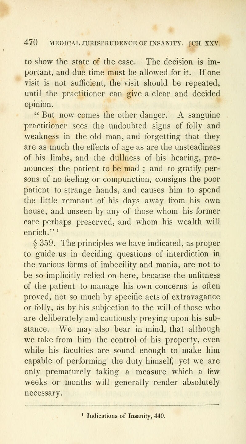 to show the state of the case. The decision is im- portant, and due time must be allowed for it. If one visit is not sufficient, the visit should be repeated, until the practitioner can give a clear and decided opinion.  But now comes the other danger. A sanguine practitioner sees the undoubted signs of folly and weakness in the old man, and forgetting that they are as much the effects of age as are the unsteadiness of his limbs, and the dullness of his hearing, pro- nounces the patient to be mad ; and to gratify per- sons of no feeling or compunction, consigns the poor patient to strange hands, and causes him to spend the little remnant of his days away from his own house, and unseen by any of those whom his former care perhaps preserved, and whom his wealth will enrich. 1 § 359. The principles we have indicated, as proper to guide us in deciding questions of interdiction in the various forms of imbecility and mania, are not to be so implicitly relied on here, because the unfitness of the patient to manage his own concerns is often proved, not so much by specific acts of extravagance or folly, as by his subjection to the will of those who are deliberately and cautiously preying upon his sub- stance. We may also bear in mind, that although we take from him the control of his property, even while his faculties are sound enough to make him capable of performing the duty himself, yet we are only prematurely taking a measure which a few weeks or months will generally render absolutely necessary.