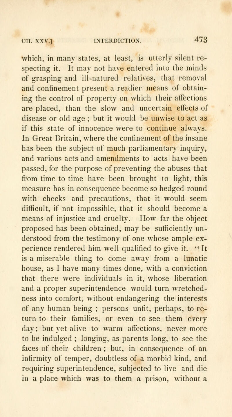 which, in many states, at least, is utterly silent re- specting it. It may not have entered into the minds of grasping and ill-natured relatives, that removal and confinement present a readier means of obtain- ing the control of property on which their affections are placed, than the slow and uncertain effects of disease or old age ; but it would be unwise to act as if this state of innocence were to continue always. In Great Britain, where the confinement of the insane has been the subject of much parliamentary inquiry, and various acts and amendments to acts have been passed, for the purpose of preventing the abuses that from time to time have been brought to light, this measure has in consequence become so hedged round with checks and precautions, that it would seem difficult, if not impossible, that it should become a means of injustice and cruelty. How far the object proposed has been obtained, may be sufficiently un- derstood from the testimony of one whose ample ex- perience rendered him well qualified to give it.  It is a miserable thing to come away from a lunatic house, as I have many times done, with a conviction that there were individuals in it, whose liberation and a proper superintendence would turn wretched- ness into comfort, without endangering the interests of any human being ; persons unfit, perhaps, to re- turn to their families, or even to see them every day; but yet alive to warm affections, never more to be indulged ; longing, as parents long, to see the faces of their children ; but, in consequence of an infirmity of temper, doubtless of a morbid kind, and requiring superintendence, subjected to live and die in a place which was to them a prison, without a