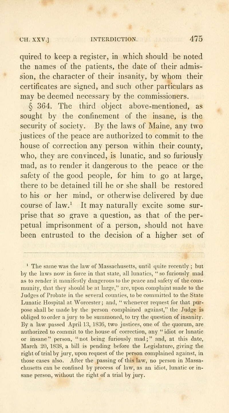 quired to keep a register, in which should be noted the names of the patients, the date of their admis- sion, the character of their insanity, by whom their certificates are signed, and such other particulars as may be deemed necessary by the commissioners. § 364. The third object above-mentioned, as sought by the confinement of the insane, is the security of society. By the laws of Maine, any two justices of the peace are authorized to commit to the house of correction any person within their county, who, they are convinced, is lunatic, and so furiously mad, as to render it dangerous to the peace or the safety of the good people, for him to go at large, there to be detained till he or she shall be restored to his or her mind, or otherwise delivered by due course of law.1 It may naturally excite some sur- prise that so grave a question, as that of the per- petual imprisonment of a person, should not have been entrusted to the decision of a higher set of 1 The same was the law of Massachusetts, until quite recently ; hut by the laws now in force in that state, all lunatics,  so furiously mad as to render it manifestly dangerous to the peace and safety of the com- munity, that they should be at large, are, upon complaint made to the Judges of Probate in the several counties, to be committed to the State Lunatic Hospital at Worcester; and, whenever request for that pur- pose shall be made by the person complained against, the Judge is obliged to order a jury to be summoned, to try the question of insanity. By a law passed April 13, 1836, two justices, one of the quorum, are authorized to commit to the house of correction, any  idiot or lunatic or insane person,  not being furiously mad; and, at this date, March 20, 1838, a bill is pending before the Legislature, giving the right of trial by jury, upon request of the person complained against, in those cases also. After the passing of this law, no person in Massa- chusetts can be confined by process of law, as an idiot, lunatic or in- sane person, without the right of a trial by jury.