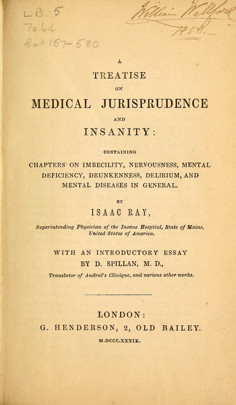 TREATISE MEDICAL JURISPRUDENCE INSANITY: CONTAINING CHAPTERS ON IMBECILITY, NERVOUSNESS, MENTAL DEFICIENCY, DRUNKENNESS, DELIRIUM, AND MENTAL DISEASES IN GENERAL. ISAAC RAY, Superintending Physician of the Insane Hospital, State of Maine, United States of America. WITH AN INTRODUCTORY ESSAY BY D. SPILLAN, M. D., Translator of AndraVs Clinique, and various other works. LONDON: G. HENDERSON, 2, OLD BAILEY. M.DCCC.XXXIX.