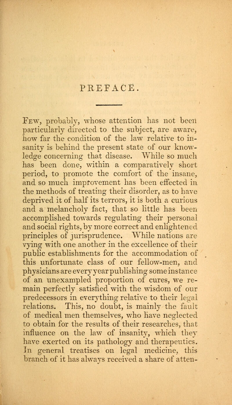 PREFACE Few, probably, whose attention has not been particularly directed to the subject, are aware, how far the condition of the law relative to in- sanity is behind the present state of our know- ledge concerning that disease. While so much has been done, within a comparatively short period, to promote the comfort of the insane, and so much improvement has been effected in the methods of treating their disorder, as to have deprived it of half its terrors, it is both a curious and a melancholy fact, that so little has been accomplished towards regulating their personal and social rights, by more correct and enlightened principles of jurisprudence. While nations are vying with one another in the excellence of their public establishments for the accommodation of this unfortunate class of our fellow-men, and physicians are every year publishing some instance of an unexampled proportion of cures, we re- main perfectly satisfied with the wisdom of our predecessors in everything relative to their legal relations. This, no doubt, is mainly the fault of medical men themselves, who have neglected to obtain for the results of their researches, that influence on the law of insanity, which they have exerted on its pathology and therapeutics. In general treatises on legal medicine, this branch of it has alwavs received a share of atten-