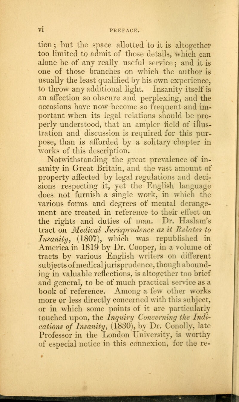 tion; but the space allotted to it is altogether too limited to admit of those details, which can alone be of any really useful service; and it is one of those branches on which the author is usually the least qualified by his own experience, to throw any additional light. Insanity itself is an affection so obscure and perplexing, and the occasions have now become so frequent and im- portant when its legal relations should be pro- perly understood, that an ampler field of illus- tration and discussion is required for this pur- pose, than is afforded by a solitary chapter in works of this description. Notwithstanding the great prevalence of in- sanity in Great Britain, and the vast amount of property affected by legal regulations and deci- sions respecting it, yet the English language does not furnish a single work, in which the various forms and degrees of mental derange- ment are treated in reference to their effect on the rights and duties of man. Dr. Haslam's tract on Medical Jurisprudence as it Relates to Insanity, (1807), which was republished in America in 1819 by Dr. Cooper, in a volume of tracts by various English writers on different subjects of medicaljurisprndence, though abound- ing in valuable reflections, is altogether too brief and general, to be of much practical service as a book of reference. Among a few other works more or less directly concerned with this subject, or in which some points of it are particularly touched upon, the Inquiry Concerning the Indi- cations of Insanity, (1830), by Dr. Conolly, late Professor in the London University, is worthy of especial notice in this connexion, for the re- THT