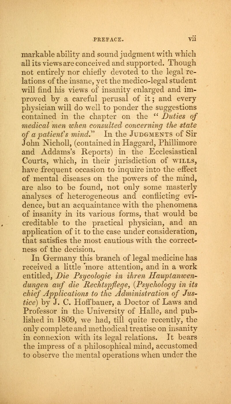 markable ability and sound judgment with which all its views are conceived and supported. Though not entirely nor chiefly devoted to the legal re- lations of the insane, yet the medico-legal student will find his views of insanity enlarged and im- proved by a careful perusal of it; and every physician will do well to ponder the suggestions contained in the chapter on the  Duties of medical men when consulted concerning the state of a patient's mind In the Judgments of Sir John Nicholl, (contained in Haggard, Phillimore and Addams's Reports) in the Ecclesiastical Courts, which, in their jurisdiction of wills, have frequent occasion to inquire into the effect of mental diseases on the powers of the mind, are also to be found, not only some masterly analyses of heterogeneous and conflicting evi- dence, but an acquaintance with the phenomena of insanity in its various forms, that would be creditable to the practical physician, and an application of it to the case under consideration, that satisfies the most cautious with the correct- ness of the decision. In Germany this branch of legal medicine has received a little 'more attention, and in a work entitled, Die Psycologie in ihren Hauptanwen- dungen auf die Rechtspflege, {Psychology in its chief Applications to the Administration of Jus- tice) by J. C. Hoffbauer, a Doctor of Laws and Professor in the University of Halle, and pub- lished in 1809, we had, till quite recently, the only complete and methodical treatise on insanity in connexion with its legal relations. It bears the impress of a philosophical mind, accustomed to observe the mental operations when under the