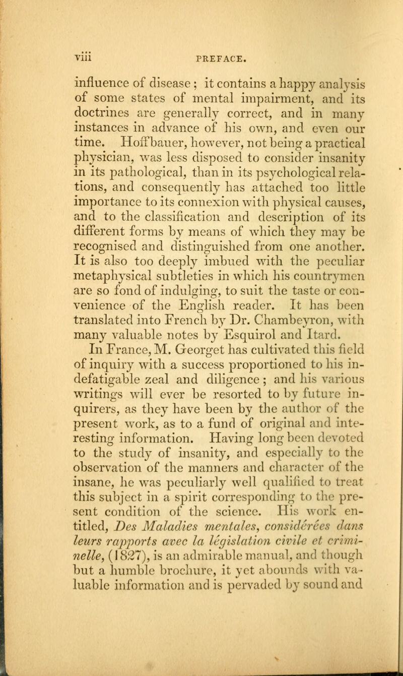 influence of disease ; it contains a happy analysis of some states of mental impairment, and its doctrines are generally correct, and in many instances in advance of his own, and even our time. Hoifbauer, however, not being a practical physician, was less disposed to consider insanity in its pathological, than in its psychological rela- tions, and consequently has attached too little importance to its connexion with physical causes, and to the classification and description of its different forms by means of which they may be recognised and distinguished from one another. It is also too deeply imbued with the peculiar metaphysical subtleties in which his countrymen are so fond of indulging, to suit the taste or con- venience of the English reader. It has been translated into French by Dr. Chambeyron, with many valuable notes by Esquirol and Itard. In France, M. Georget has cultivated this field of inquiry with a success proportioned to his in- defatigable zeal and diligence; and his various writings will ever be resorted to by future in- quirers, as they have been by the author of the present work, as to a fund of original and inte- resting information. Having long been devoted to the study of insanity, and especially to the observation of the manners and character of the insane, he was peculiarly well qualified to treat this subject in a spirit corresponding to the pre- sent condition of the science. His work en- titled, Des Maladies men tales, considerees dans leurs rapports avec la legislation civile et crimi- nelle, (1827), is an admirable manual, and though but a humble brochure, it yet abounds with va- luable information and is pervaded by sound and