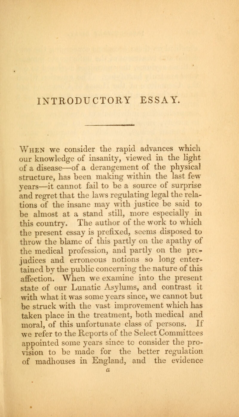 INTRODUCTORY ESSAY. When we consider the rapid advances which our knowledge of insanity, viewed in the light of a disease—of a derangement of the physical structure, has been making within the last few years—it cannot fail to be a source of surprise and regret that the laws regulating legal the rela- tions of the insane may with justice be said to be almost at a stand still, more especially in this country. The author of the work to which the present essay is prefixed, seems disposed to throw the blame of this partly on the apathy of the medical profession, and partly on the pre- judices and erroneous notions so long enter- tained by the public concerning the nature of this affection. When we examine into the present state of our Lunatic Asylums, and contrast it with what it was some years since, we cannot but be struck with the vast improvement which has taken place in the treatment, both medical and moral, of this unfortunate class of persons. If we refer to the Reports of the Select Committees appointed some years since tc consider the pro- vision to be made for the better regulation of madhouses in England, and the evidence