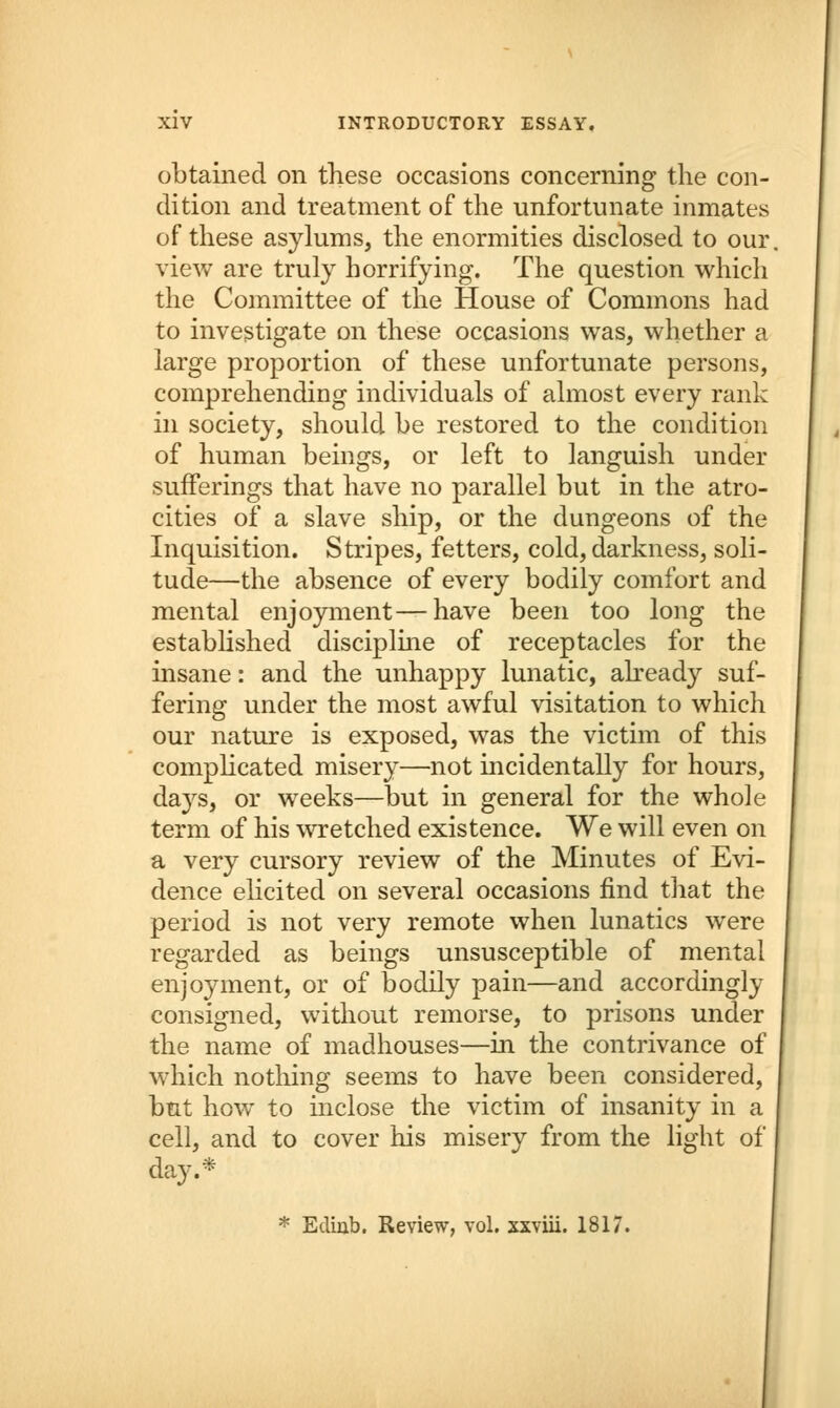 obtained on these occasions concerning the con- dition and treatment of the unfortunate inmates of these asylums, the enormities disclosed to our view are truly horrifying. The question which the Committee of the House of Commons had to investigate on these occasions was, whether a large proportion of these unfortunate persons, comprehending individuals of almost every rank in society, should be restored to the condition of human beings, or left to languish under sufferings that have no parallel but in the atro- cities of a slave ship, or the dungeons of the Inquisition. Stripes, fetters, cold, darkness, soli- tude—the absence of every bodily comfort and mental enjoyment—have been too long the established discipline of receptacles for the insane: and the unhappy lunatic, already suf- fering under the most awful visitation to which our nature is exposed, was the victim of this complicated misery—not incidentally for hours, da}rs, or weeks—but in general for the whole term of his wretched existence. We will even on a very cursory review of the Minutes of Evi- dence elicited on several occasions find that the period is not very remote when lunatics were regarded as beings unsusceptible of mental enjoyment, or of bodily pain—and accordingly consigned, without remorse, to prisons under the name of madhouses—in the contrivance of which nothing seems to have been considered, but how to inclose the victim of insanity in a cell, and to cover his misery from the light of day.* * Edinb. Review, vol. xxviii. 1817.