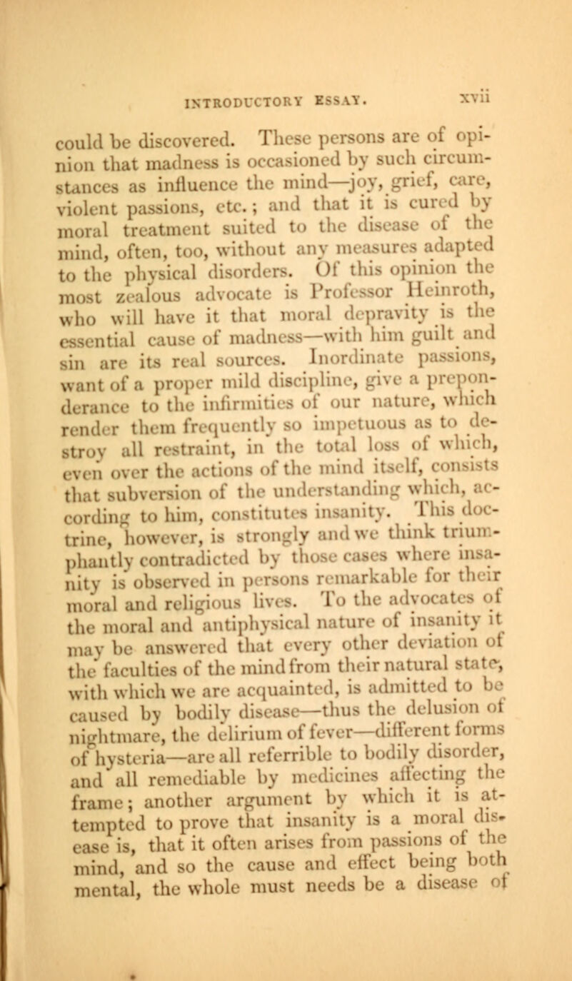 could nion that a ,m'(1])> >ucl! clh s influence the mind—joy, grief, can-, violent pa • and lhat il « CU11:1 J? d to th the mind, often, too, without any measures to the physical disord , thia ouhrion the loua advocate ia Prof< bsox Keinroth, who will have it that moral depravity ia the —with him ^uilt .,1 Boupces, Enordin I want of a propel mild disciplin . pon- to the infirmities of our nature, which :• them frequentl) so impetu traint, in the total loss oi which, of the mind itself, coi that ,1,ini- wni<''' [ng to him. constitute! insanity, This u.nu.y h,,, strongly and we think train - phantly contradicted by u caaea « nitv is observed in p oarkable for mural ai. • To the a<K the moral and antiphyskal nature «'t' insanity it be answered thai every other devial the faculties of the mind from their natural with which wi luainted, is admitted I bodily tfsease--thua the delusi nightmare, the delirium of fever-different i<>nn^ of hysteria—are all referrible to bodily disorder, all remediable by d sting t,u' ,.; another argument by which it is at- tempted to prove that in* i a moral dia. , that it often arises from p >i the mind, and so the cause and effect being mental, the whole must nerds be a d