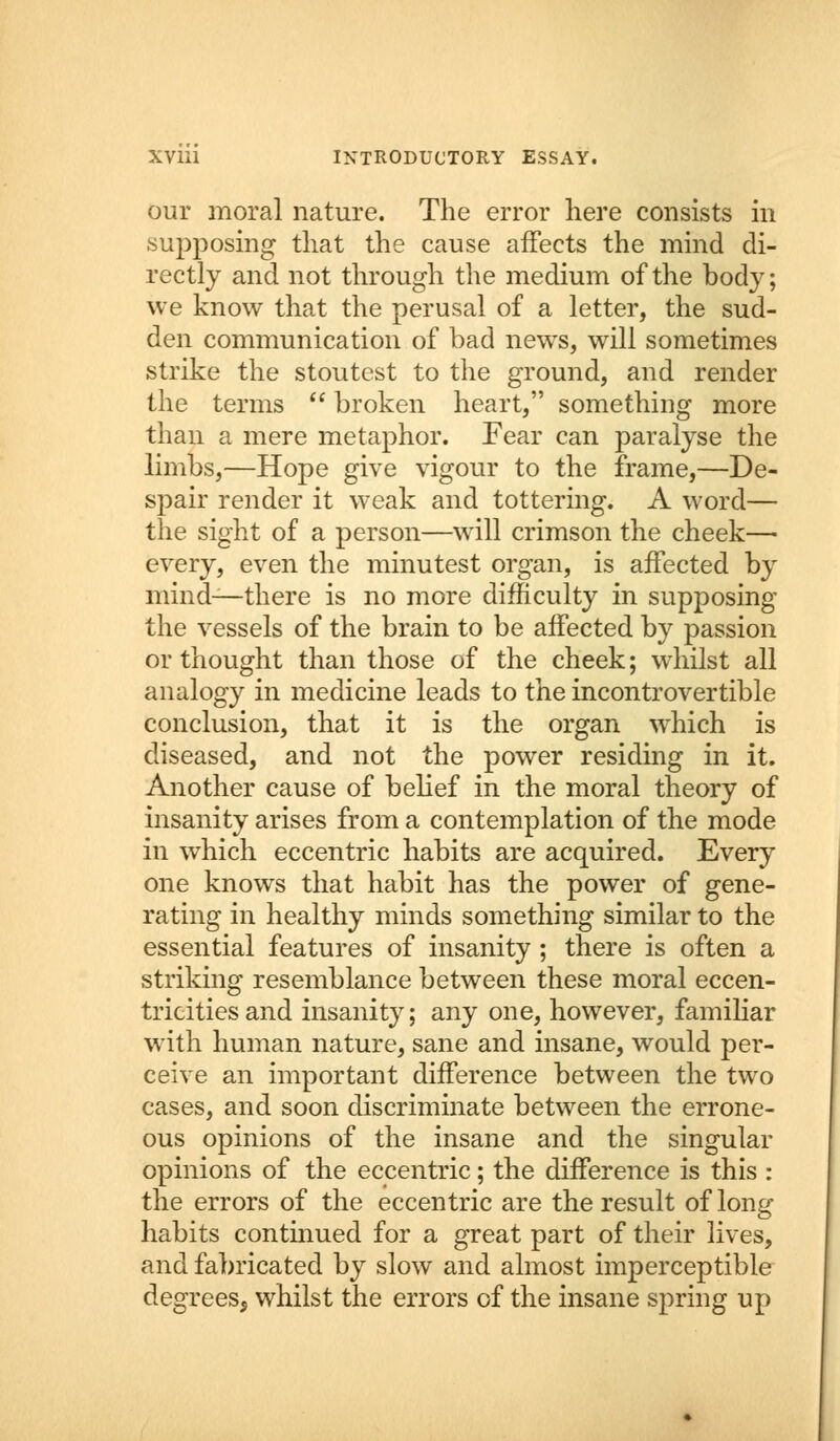 our moral nature. The error here consists in supposing that the cause affects the mind di- rectly and not through the medium of the body; we know that the perusal of a letter, the sud- den communication of bad news, will sometimes strike the stoutest to the ground, and render the terms  broken heart, something more than a mere metaphor. Fear can paralyse the limbs,—Hope give vigour to the frame,—De- spair render it weak and tottering. A word— the sight of a person—will crimson the cheek— every, even the minutest organ, is affected by mind—there is no more difficulty in supposing the vessels of the brain to be affected by passion or thought than those of the cheek; whilst all analogy in medicine leads to the incontrovertible conclusion, that it is the organ which is diseased, and not the power residing in it. Another cause of belief in the moral theory of insanity arises from a contemplation of the mode in which eccentric habits are acquired. Every one knows that habit has the power of gene- rating in healthy minds something similar to the essential features of insanity ; there is often a striking resemblance between these moral eccen- tricities and insanity; any one, however, familiar with human nature, sane and insane, would per- ceive an important difference between the two cases, and soon discriminate between the errone- ous opinions of the insane and the singular opinions of the eccentric; the difference is this : the errors of the eccentric are the result of long habits continued for a great part of their lives, and fabricated by slow and almost imperceptible degrees, whilst the errors of the insane spring up