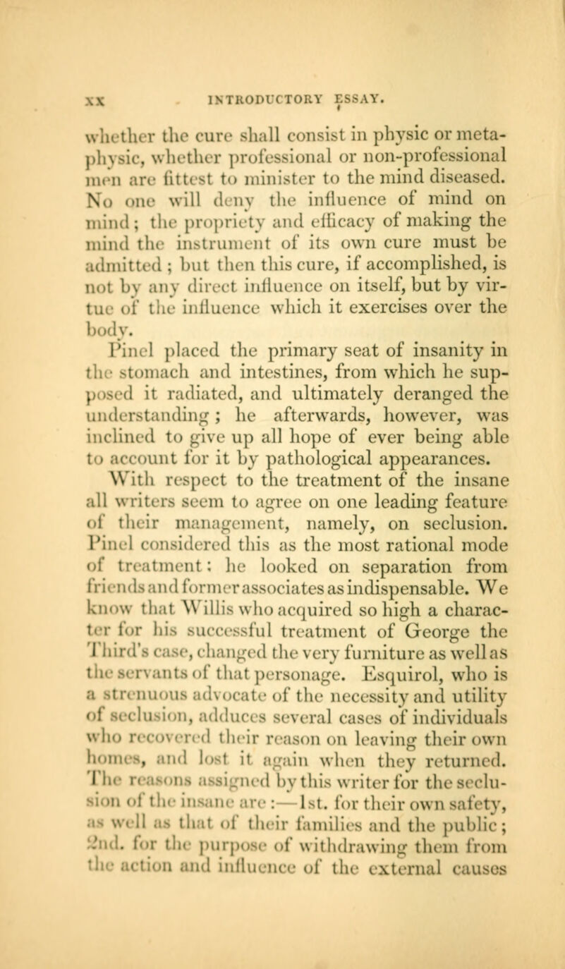 1NTKOMTT0RY ESSAY. whether the cure shall consisl in physic ormeta- phyaic, whether professional or non-professional men are fittest to minister to the mind diseased. \ qne will deny the influence of mind on mind; the propriety and efficacy of making the mind the instrument of its own cure must be admitted ; but then tins cure, if accomplished, is not by any direct influence on itself, but by vir- tue oi the influence which it exercises over the body* Pinel placed the primary seat of insanity in the stomach and intestines, from which he sup- I it radiated, and ultimately deranged the understanding ; he afterwards, however, was inclined to give up all hope of ever being able to account for it by pathological appearances. With respect to the treatment of the insane all writers seem to agree on one leading feature of their management, namely, on seclusion, i considered this as the most rational mode of treatment ; he looked on separation from friends and former associates as indispensable. We know that Willis who acquired so high a charac- ter for his successful treatment of George the Third's case, changed the very furniture as well as ntsof that personage. Esquirol, who is enuous advocate of the necessity and utility elusion, addua - several cases of individuals who recovered their reason on leaving their own homes, and losl it again when they returned. The reasons assigned by this writer for theseclu- ofthe in 1m. for their own safety, ' of their families and the public; • for the purpose of withdrawing them from :i and influence of the external causes