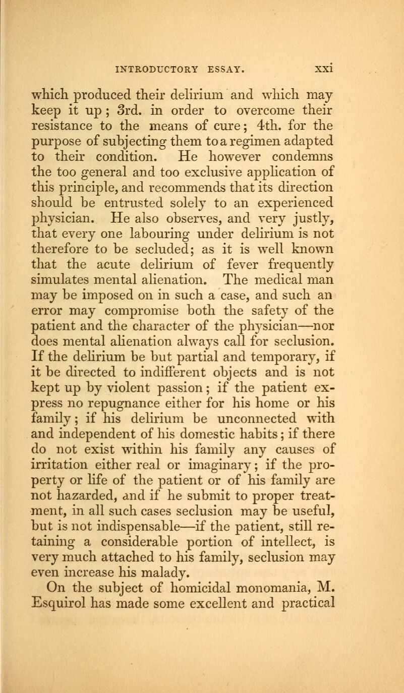 which produced their delirium and which may- keep it up ; 3rd. in order to overcome their resistance to the means of cure; 4th. for the purpose of subjecting them to a regimen adapted to their condition. He however condemns the too general and too exclusive application of this principle, and recommends that its direction should be entrusted solely to an experienced physician. He also observes, and very justly, that every one labouring under delirium is not therefore to be secluded; as it is well known that the acute delirium of fever frequently simulates mental alienation. The medical man may be imposed on in such a case, and such an error may compromise both the safety of the patient and the character of the physician—nor does mental alienation always call for seclusion. If the delirium be but partial and temporary, if it be directed to indifferent objects and is not kept up by violent passion; if the patient ex- press no repugnance either for his home or his family; if his delirium be unconnected with and independent of his domestic habits; if there do not exist within his family any causes of irritation either real or imaginary; if the pro- perty or life of the patient or of his family are not hazarded, and if he submit to proper treat- ment, in all such cases seclusion may be useful, but is not indispensable—if the patient, still re- taining a considerable portion of intellect, is very much attached to his family, seclusion may even increase his malady. On the subject of homicidal monomania, M. Esquirol has made some excellent and practical