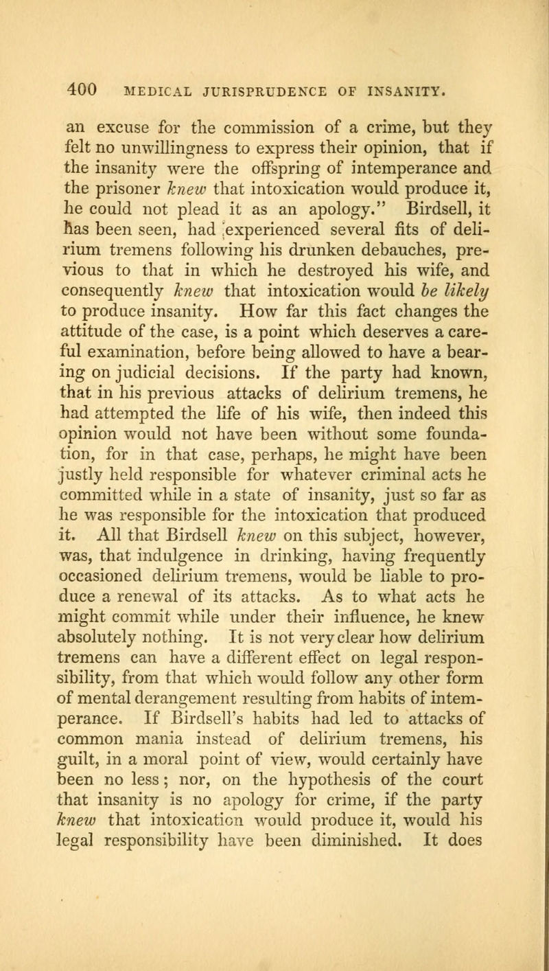 an excuse for the commission of a crime, but they felt no unwillingness to express their opinion, that if the insanity were the offspring of intemperance and the prisoner knew that intoxication would produce it, he could not plead it as an apology. Birdsell, it has been seen, had .experienced several fits of deli- rium tremens following his drunken debauches, pre- vious to that in which he destroyed his wife, and consequently knew that intoxication would be likely to produce insanity. How far this fact changes the attitude of the case, is a point which deserves a care- ful examination, before being allowed to have a bear- ing on judicial decisions. If the party had known, that in his previous attacks of delirium tremens, he had attempted the life of his wife, then indeed this opinion would not have been without some founda- tion, for in that case, perhaps, he might have been justly held responsible for whatever criminal acts he committed while in a state of insanity, just so far as he was responsible for the intoxication that produced it. All that Birdsell knew on this subject, however, was, that indulgence in drinking, having frequently occasioned delirium tremens, would be liable to pro- duce a renewal of its attacks. As to what acts he might commit while under their influence, he knew absolutely nothing. It is not very clear how delirium tremens can have a different effect on legal respon- sibility, from that which wrould follow any other form of mental derangement resulting from habits of intem- perance. If Birdsell's habits had led to attacks of common mania instead of delirium tremens, his guilt, in a moral point of view, would certainly have been no less; nor, on the hypothesis of the court that insanity is no apology for crime, if the party knew that intoxication would produce it, would his legal responsibility have been diminished. It does