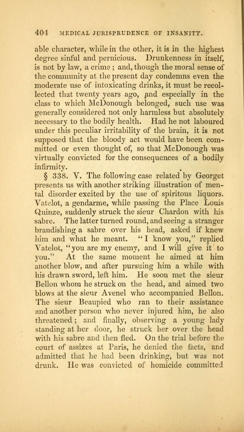 able character, while in the other, it is in the highest degree sinful and pernicious. Drunkenness in itself, is not by law, a crime ; and, though the moral sense of the community at the present day condemns even the moderate use of intoxicating drinks, it must be recol- lected that twenty years ago, and especially in the class to which McDonough belonged, such use was generally considered not only harmless but absolutely necessary to the bodily health. Had he not laboured under this peculiar irritability of the brain, it is not supposed that the bloody act would have been com- mitted or even thought of, so that McDonough was virtually convicted for the consequences of a bodily infirmity. § 338. V. The following case related by Georget presents us with another striking illustration of men- tal disorder excited by the use of spiritous liquors. Vatelot, a gendarme, while passing the Place Louis Quinze, suddenly struck the sieur Chardon with his sabre. The latter turned round, and seeing a stranger brandishing a sabre over his head, asked if knew him and what he meant.  I know you, replied Vatelot, you are my enemy, and I will give it to you. At the same moment he aimed at him another blow, and after pursuing him a while with his drawn sword, left him. He soon met the sieur Bellon whom he struck on the head, and aimed two blows at the sieur Avenel who accompanied Bellon. The sieur Beaupied who ran to their assistance and another person who never injured him, he also threatened; and finally, observing a young lady standing at her door, he struck her over the head with his sabre and then fled. On the trial before the court of assizes at Paris, he denied the facts, and admitted that he had been drinking, but was not drunk. He was convicted of homicide committed