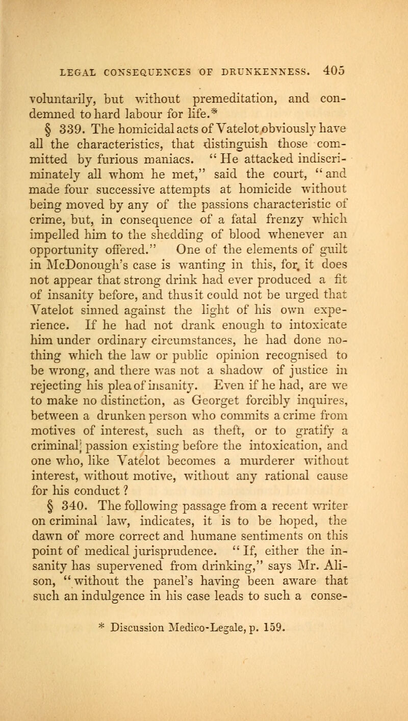 voluntarily, but without premeditation, and con- demned to hard labour for life.* § 339. The homicidal acts of Vatelot obviously have all the characteristics, that distinguish those com- mitted by furious maniacs.  He attacked indiscri- minately all whom he met, said the court,  and made four successive attempts at homicide without being moved by any of the passions characteristic of crime, but, in consequence of a fatal frenzy which impelled him to the shedding of blood whenever an opportunity offered. One of the elements of guilt in McDonough's case is wanting in this, for. it does not appear that strong drink had ever produced a fit of insanity before, and thus it could not be urged that Vatelot sinned against the light of his own expe- rience. If he had not drank enough to intoxicate him under ordinary circumstances, he had done no- thing which the law or public opinion recognised to be wrong, and there was not a shadow of justice in rejecting his plea of insanity. Even if he had, are we to make no distinction, as Georget forcibly inquires, between a drunken person who commits a crime from motives of interest, such as theft, or to gratify a criminal; passion existing before the intoxication, and one who, like Vatelot becomes a murderer without interest, without motive, without any rational cause for his conduct ? § 340. The following passage from a recent writer on criminal law, indicates, it is to be hoped, the dawn of more correct and humane sentiments on this point of medical jurisprudence.  If, either the in- sanity has supervened from drinking, says Mr. Ali- son, without the panel's having been aware that such an indulgence in his case leads to such a conse- * Discussion Medico-Legale, p. 159.