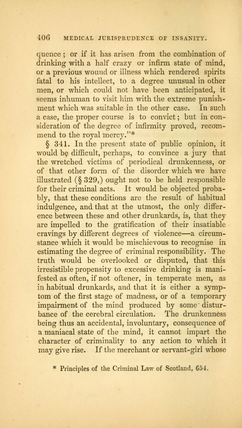 quence ; or if it has arisen from the combination of drinking with a half crazy or infirm state of mind, or a previous wound or illness which rendered spirits fatal to his intellect, to a degree unusual in other men, or which could not have been anticipated, it seems inhuman to visit him with the extreme punish- ment which was suitable in the other case. In such a case, the proper course is to convict; but in con- sideration of the degree of infirmity proved, recom- mend to the royal mercy.* § 341. In the present state of public opinion, it would be difficult, perhaps, to convince a jury that the wretched victims of periodical drunkenness, or of that other form of the disorder which we have illustrated (§ 329,) ought not to be held responsible for their criminal acts. It would be objected proba- bly, that these conditions are the result of habitual indulgence, and that at the utmost, the only differ- ence between these and other drunkards, is, that they are impelled to the gratification of their insatiable cravings by different degrees of violence—a circum- stance which it would be mischievous to recognise in estimating the degree of criminal responsibility. The truth would be overlooked or disputed, that this irresistible propensity to excessive drinking is mani- fested as often, if not oftener, in temperate men, as in habitual drunkards, and that it is either a symp- tom of the first stage of madness, or of a temporary impairment of the mind produced by some distur- bance of the cerebral circulation. The drunkenness being thus an accidental, involuntary, consequence of a maniacal state of the mind, it cannot impart the character of criminality to any action to which it may give rise. If the merchant or servant-girl whose * Principles of the Criminal Law of Scotland, 654.