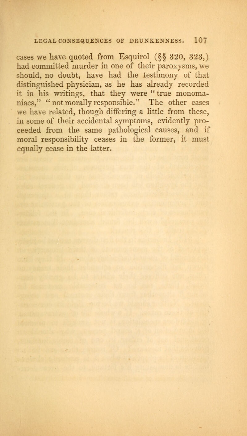 cases we have quoted from Esquirol (§§ 320, 323,) had committed murder in one of their paroxysms, we should, no doubt, have had the testimony of that distinguished physician, as he has already recorded it in his writings, that they were  true monoma- niacs,  not morally responsible. The other cases we have related, though differing a little from these, in some of their accidental symptoms, evidently pro- ceeded from the same pathological causes, and if moral responsibility ceases in the former, it must equally cease in the latter.