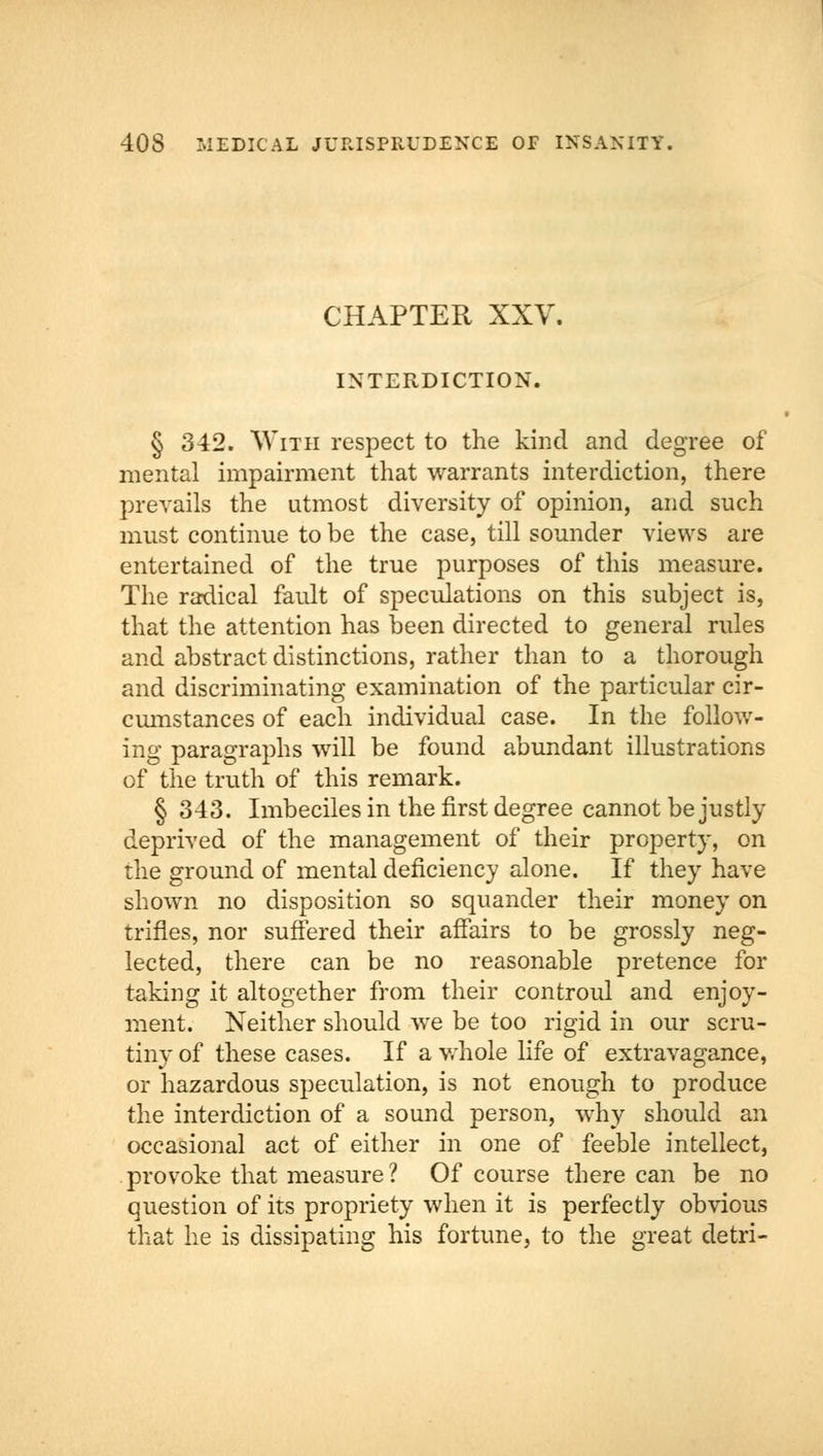 CHAPTER XXV. INTERDICTION. § 342. With respect to the kind and degree of mental impairment that warrants interdiction, there prevails the utmost diversity of opinion, and such must continue to be the case, till sounder views are entertained of the true purposes of this measure. The radical fault of speculations on this subject is, that the attention has been directed to general rules and abstract distinctions, rather than to a thorough and discriminating examination of the particular cir- cumstances of each individual case. In the follow- ing paragraphs will be found abundant illustrations of the truth of this remark. § 343. Imbeciles in the first degree cannot be justly deprived of the management of their property, on the ground of mental deficiency alone. If they have shown no disposition so squander their money on trifles, nor suffered their affairs to be grossly neg- lected, there can be no reasonable pretence for taking it altogether from their controul and enjoy- ment. Neither should we be too rigid in our scru- tiny of these cases. If a whole life of extravagance, or hazardous speculation, is not enough to produce the interdiction of a sound person, why should an occasional act of either in one of feeble intellect, provoke that measure? Of course there can be no question of its propriety when it is perfectly obvious that he is dissipating his fortune, to the great detri-