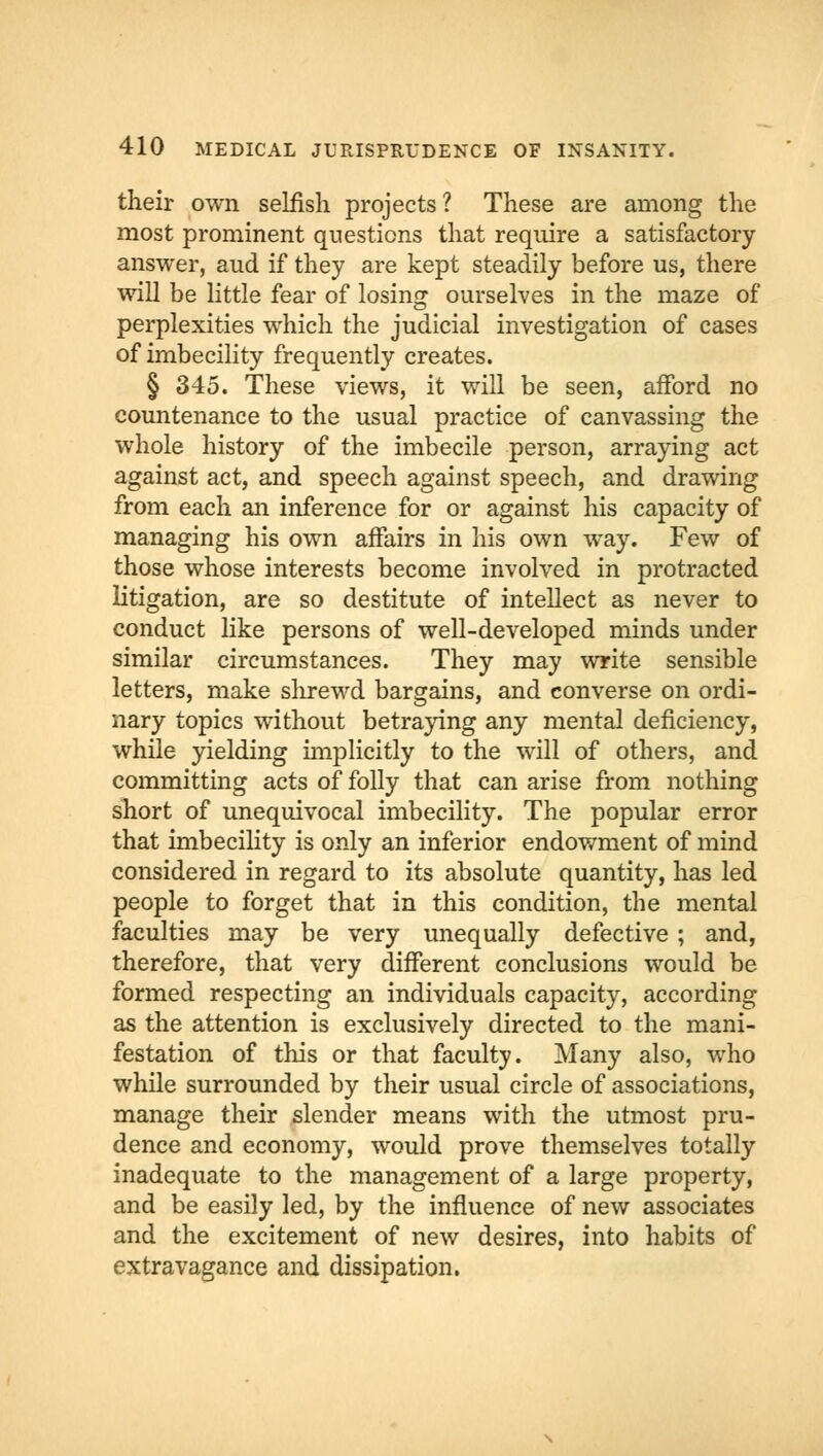 their own selfish projects? These are among the most prominent questions that require a satisfactory answer, aud if they are kept steadily before us, there will be little fear of losing ourselves in the maze of perplexities which the judicial investigation of cases of imbecility frequently creates. § 345. These views, it will be seen, aiford no countenance to the usual practice of canvassing the whole history of the imbecile person, arraying act against act, and speech against speech, and drawing from each an inference for or against his capacity of managing his own affairs in his own way. Few of those whose interests become involved in protracted litigation, are so destitute of intellect as never to conduct like persons of well-developed minds under similar circumstances. They may write sensible letters, make shrewd bargains, and converse on ordi- nary topics without betraying any mental deficiency, while yielding implicitly to the will of others, and committing acts of folly that can arise from nothing short of unequivocal imbecility. The popular error that imbecility is only an inferior endowment of mind considered in regard to its absolute quantity, has led people to forget that in this condition, the mental faculties may be very unequally defective ; and, therefore, that very different conclusions would be formed respecting an individuals capacity, according as the attention is exclusively directed to the mani- festation of this or that faculty. Many also, who while surrounded by their usual circle of associations, manage their slender means with the utmost pru- dence and economy, would prove themselves totally inadequate to the management of a large property, and be easily led, by the influence of new associates and the excitement of new desires, into habits of extravagance and dissipation.