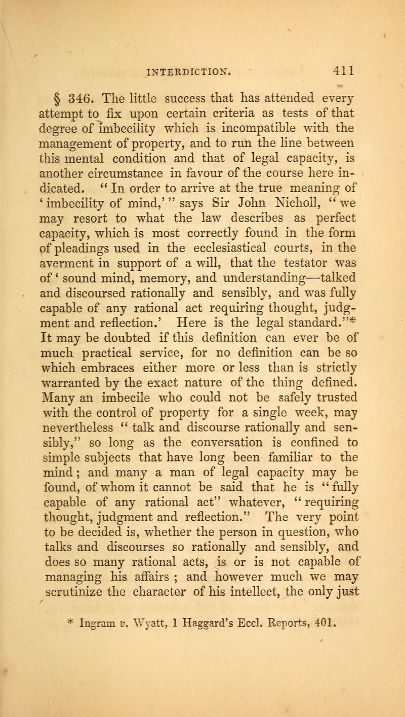 § 346. The little success that has attended every attempt to fix upon certain criteria as teste of that degree of imbecility which is incompatible with the management of property, and to run the line between this mental condition and that of legal capacity, is another circumstance in favour of the course here in- dicated.  In order to arrive at the true meaning of ' imbecility of mind,'  says Sir John Xicholl,  we may resort to what the law describes as perfect capacity, which is most correctly found in the form of pleadings used in the ecclesiastical courts, in the averment in support of a will, that the testator was of' sound mind, memory, and understanding—talked and discoursed rationally and sensibly, and was fully capable of any rational act requiring thought, judg- ment and reflection.' Here is the legal standard.* It may be doubted if this definition can ever be of much practical service, for no definition can be so which embraces either more or less than is strictly warranted by the exact nature of the thing defined. Many an imbecile who could not be safely trusted with the control of property for a single week, may nevertheless  talk and discourse rationally and sen- sibly, so long as the conversation is confined to simple subjects that have long been familiar to the mind; and many a man of legal capacity may be found, of whom it cannot be said that he is fully capable of any rational act whatever,  requiring thought, judgment and reflection. The very point to be decided is, whether the person in question, who talks and discourses so rationally and sensibly, and does so many rational acts, is or is not capable of managing his affairs ; and however much we may scrutinize the character of his intellect, the only just * Ingram v. Wyatt, 1 Haggard's Eccl. Reports, 401.