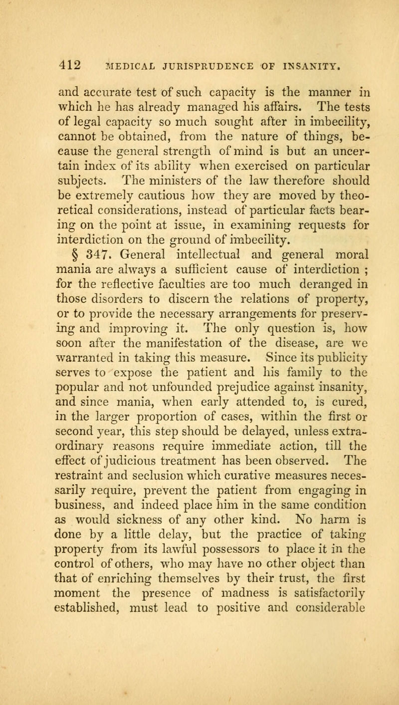 and accurate test of such capacity is the manner in which he has already managed his affairs. The tests of legal capacity so much sought after in imbecility, cannot be obtained, from the nature of things, be- cause the general strength of mind is but an uncer- tain index of its ability when exercised on particular subjects. The ministers of the law therefore should be extremely cautious how they are moved by theo- retical considerations, instead of particular facts bear- ing on the point at issue, in examining requests for interdiction on the ground of imbecility. § 347. General intellectual and general moral mania are always a sufficient cause of interdiction ; for the reflective faculties are too much deranged in those disorders to discern the relations of property, or to provide the necessary arrangements for preserv- ing and improving it. The only question is, how soon after the manifestation of the disease, are we warranted in taking this measure. Since its publicity serves to expose the patient and his family to the popular and not unfounded prejudice against insanity, and since mania, when early attended to, is cured, in the larger proportion of cases, within the first or second year, this step should be delayed, unless extra- ordinary reasons require immediate action, till the effect of judicious treatment has been observed. The restraint and seclusion which curative measures neces- sarily require, prevent the patient from engaging in business, and indeed place him in the same condition as would sickness of any other kind. No harm is done by a little delay, but the practice of taking- property from its lawful possessors to place it in the control of others, who may have no other object than that of enriching themselves by their trust, the first moment the presence of madness is satisfactorily established, must lead to positive and considerable