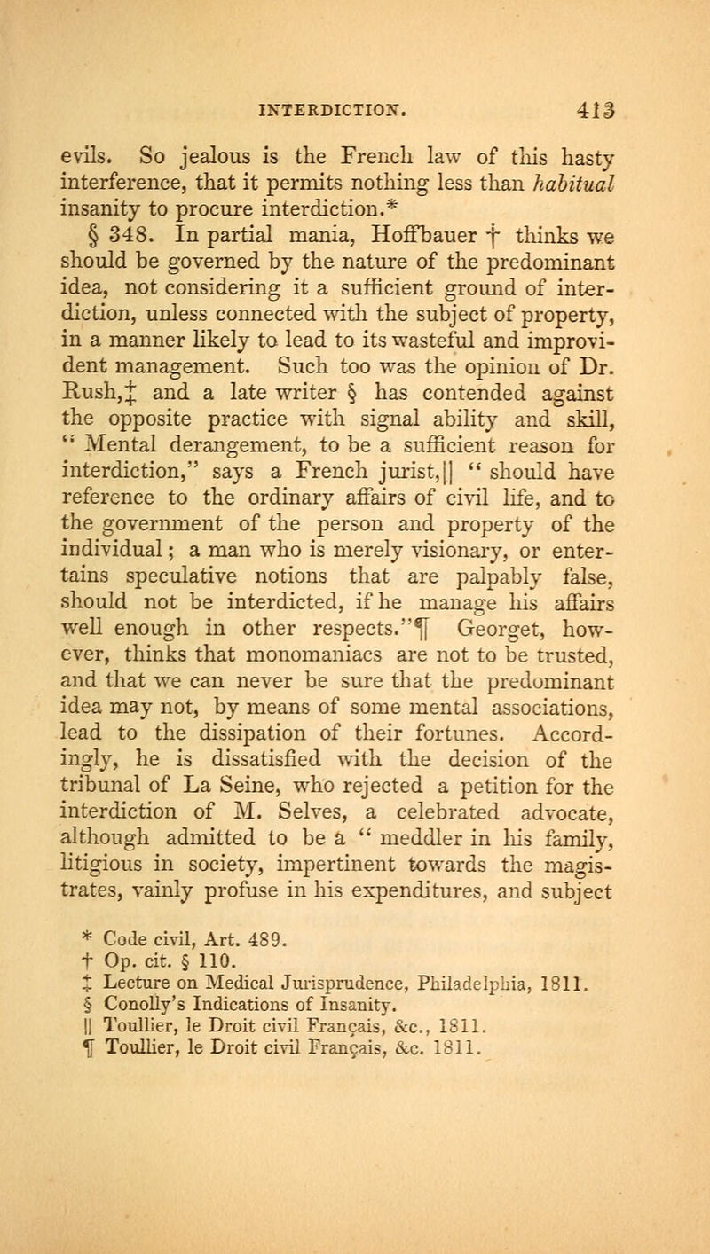 evils. So jealous is the French law of this hasty interference, that it permits nothing less than habitual insanity to procure interdiction.* § 348. In partial mania, Hoffbauer f thinks we should be governed by the nature of the predominant idea, not considering it a sufficient ground of inter- diction, unless connected with the subject of property, in a manner likely to lead to its wasteful and improvi- dent management. Such too was the opinion of Dr. Rush, £ and a late writer § has contended against the opposite practice with signal ability and skill, '' Mental derangement, to be a sufficient reason for interdiction, says a French jurist,|)  should have reference to the ordinary affairs of civil life, and to the government of the person and property of the individual; a man who is merely visionary, or enter- tains speculative notions that are palpably false, should not be interdicted, if he manage his aifairs well enough in other respects.^j Georget, how- ever, thinks that monomaniacs are not to be trusted, and that we can never be sure that the predominant idea may not, by means of some mental associations, lead to the dissipation of their fortunes. Accord- ingly, he is dissatisfied with the decision of the tribunal of La Seine, who rejected a petition for the interdiction of M. Selves, a celebrated advocate, although admitted to be a  meddler in his family, litigious in society, impertinent towards the magis- trates, vainly profuse in his expenditures, and subject * Code civil, Art. 489. t Op. cit. § 110. X Lecture on Medical Jurisprudence, Philadelphia, 1811. § Conolly's Indications of Insanity. || Toullier, le Droit civil Francais, &c, 1811. \ Toullier, le Droit civil Francais, &c. 1811.