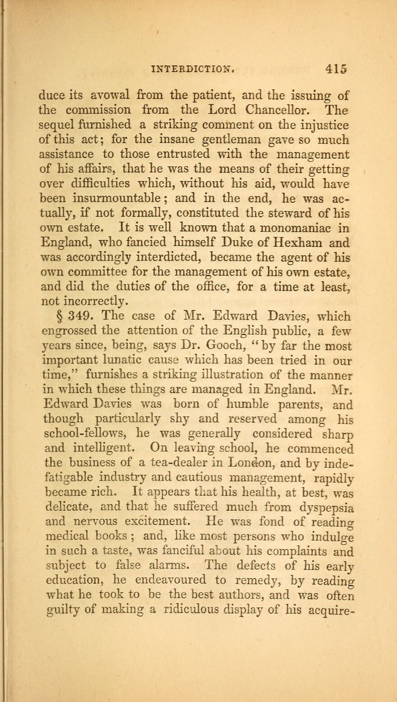 duce its avowal from the patient, and the issuing of the commission from the Lord Chancellor. The sequel furnished a striking comment on the injustice of this act; for the insane gentleman gave so much assistance to those entrusted with the management of his affairs, that he was the means of their getting over difficulties which, without his aid, would have been insurmountable; and in the end, he was ac- tually, if not formally, constituted the steward of his own estate. It is well known that a monomaniac in England, who fancied himself Duke of Hexham and was accordingly interdicted, became the agent of his own committee for the management of his own estate, and did the duties of the office, for a time at least, not incorrectly. § 349. The case of Mr. Edward Davies, which engrossed the attention of the English public, a few years since, being, says Dr. Gooch, by far the most important lunatic cause which has been tried in our time, furnishes a striking illustration of the manner in which these things are managed in England. Mr. Edward Davies was born of humble parents, and though particularly shy and reserved among his school-fellows, he was generally considered sharp and intelligent. On leaving school, he commenced the business of a tea-dealer in London, and by inde- fatigable industry and cautious management, rapidly became rich. It appears that his health, at best, was delicate, and that he suffered much from dyspepsia and nervous excitement. He was fond of reading medical books ; and, like most persons who indulge in such a taste, was fanciful about his complaints and subject to false alarms. The defects of his early education, he endeavoured to remedy, by reading what he took to be the best authors, and was often guilty of making a ridiculous display of his acquire-