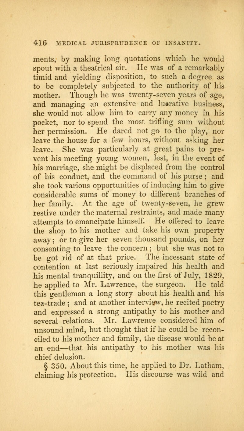 ments, by making long quotations which he would spout with a theatrical air. He was of a remarkably timid and yielding disposition, to such a degree as to be completely subjected to the authority of his mother. Though he was twenty-seven years of age, and managing an extensive and lucrative business, she would not allow him to carry any money in his pocket, nor to spend the most trifling sum without her permission. He dared not go to the play, nor leave the house for a few hours, without asking her leave. She was particularly at great pains to pre- vent his meeting young women, lest, in the event of his marriage, she might be displaced from the control of his conduct, and the command of his purse ; and she took various opportunities of inducing him to give considerable sums of money to different branches of her family. At the age of twenty-seven, he grew restive under the maternal restraints, and made many attempts to emancipate himself. He offered to leave the shop to his mother and take his own property away; or to give her seven thousand pounds, on her consenting to leave the concern; but she was not to be got rid of at that price. The incessant state of contention at last seriously impaired his health and his mental tranquillity, and on the first of July, 1829, he applied to Mr. Lawrence, the surgeon. He told this gentleman a long story about his health and his tea-trade ; and at another interview, he recited poetry and expressed a strong antipathy to his mother and several relations. Mr. Lawrence considered him of unsound mind, but thought that if he could be recon- ciled to his mother and family, the disease would be at an end—that his antipathy to his mother was his chief delusion. § 350. About this time, he applied to Dr. Latham, claiming his protection. His discourse was wild and