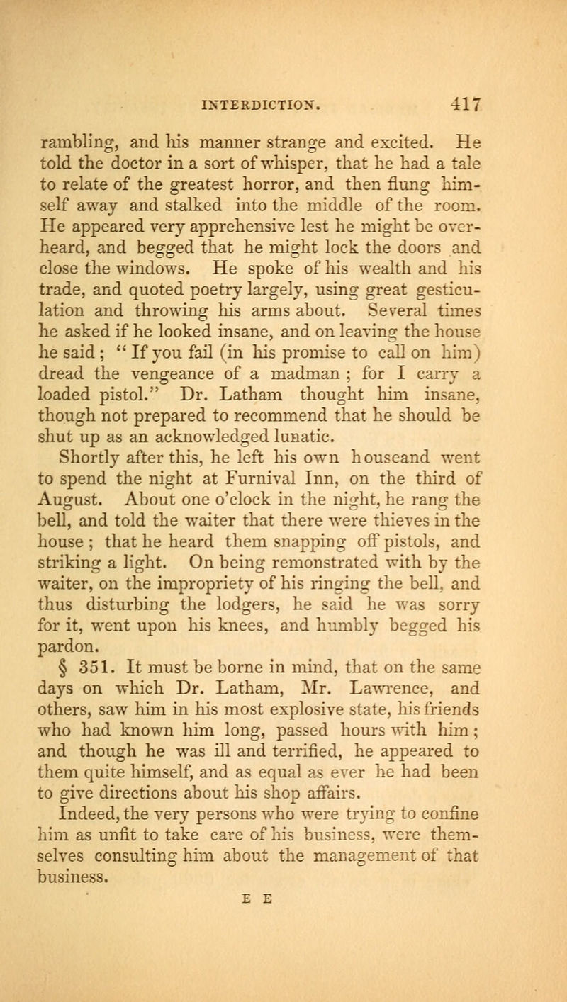 rambling, and his manner strange and excited. He told the doctor in a sort of whisper, that he had a tale to relate of the greatest horror, and then flung him- self away and stalked into the middle of the room. He appeared very apprehensive lest he might be over- heard, and begged that he might lock the doors and close the windows. He spoke of his wealth and his trade, and quoted poetry largely, using great gesticu- lation and throwing his arms about. Several times he asked if he looked insane, and on leaving the house he said ;  If you fail (in his promise to call on him) dread the vengeance of a madman ; for I carry a loaded pistol. Dr. Latham thought him insane, though not prepared to recommend that he should be shut up as an acknowledged lunatic. Shortly after this, he left his own houseand went to spend the night at Furnival Inn, on the third of August. About one o'clock in the night, he rang the bell, and told the waiter that there were thieves in the house; that he heard them snapping off pistols, and striking a light. On being remonstrated with by the waiter, on the impropriety of his ringing the bell, and thus disturbing the lodgers, he said he was sorry for it, went upon his knees, and humbly begged his pardon. § 351. It must be borne in mind, that on the same days on which Dr. Latham, Mr. Lawrence, and others, saw him in his most explosive state, Iris friends who had known him long, passed hours with him; and though he was ill and terrified, he appeared to them quite himself, and as equal as ever he had been to give directions about his shop affairs. Indeed, the very persons who were trying to confine him as unfit to take care of his business, were them- selves consulting him about the management of that business. E E