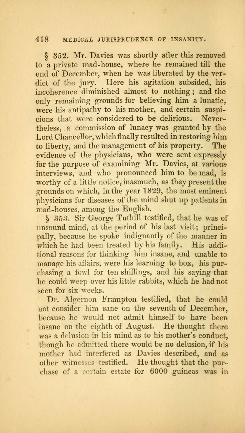 § 352. Mr. Davies was shortly after this removed to a private mad-house, where he remained till the end of December, when he was liberated by the ver- dict of the jury. Here his agitation subsided, his incoherence diminished almost to nothing; and the only remaining grounds for believing him a lunatic, were his antipathy to his mother, and certain suspi- cions that were considered to be delirious. Never- theless, a commission of lunacy was granted by the Lord Chancellor, which finally resulted in restoring him to liberty, and the management of his property. The evidence of the physicians, who were sent expressly for the purpose of examining Mr. Davies, at various interviews, and who pronounced him to be mad, is worthy of a little notice, inasmuch, as they present the grounds on which, in the year 1829, the most eminent physicians for diseases of the mind shut up patients in mad-houses, among the English. § 353, Sir George Tuthill testified, that he was of unsound mind, at the period of his last visit; princi- pally, because he spoke indignantly of the manner in which he had been treated by his family. His addi- tional reasons for thinking him insane, and unable to manage his affairs, were his learning to box, his pur- chasing a fowl for ten shillings, and his saying that he could weep over his little rabbits, which he had not seen for six weeks. Dr. Algernon Frampton testified, that he could not consider him sane on the seventh of December, because he would not admit himself to have been insane on the eighth of August. He thought there was a delusion in his mind as to his mother's conduct, though he admitted there would be no delusion, if his mother had interfered as Davies described, and as other witnesses testified. He thought that the pur- chase of a certain estate for 6000 guineas was in