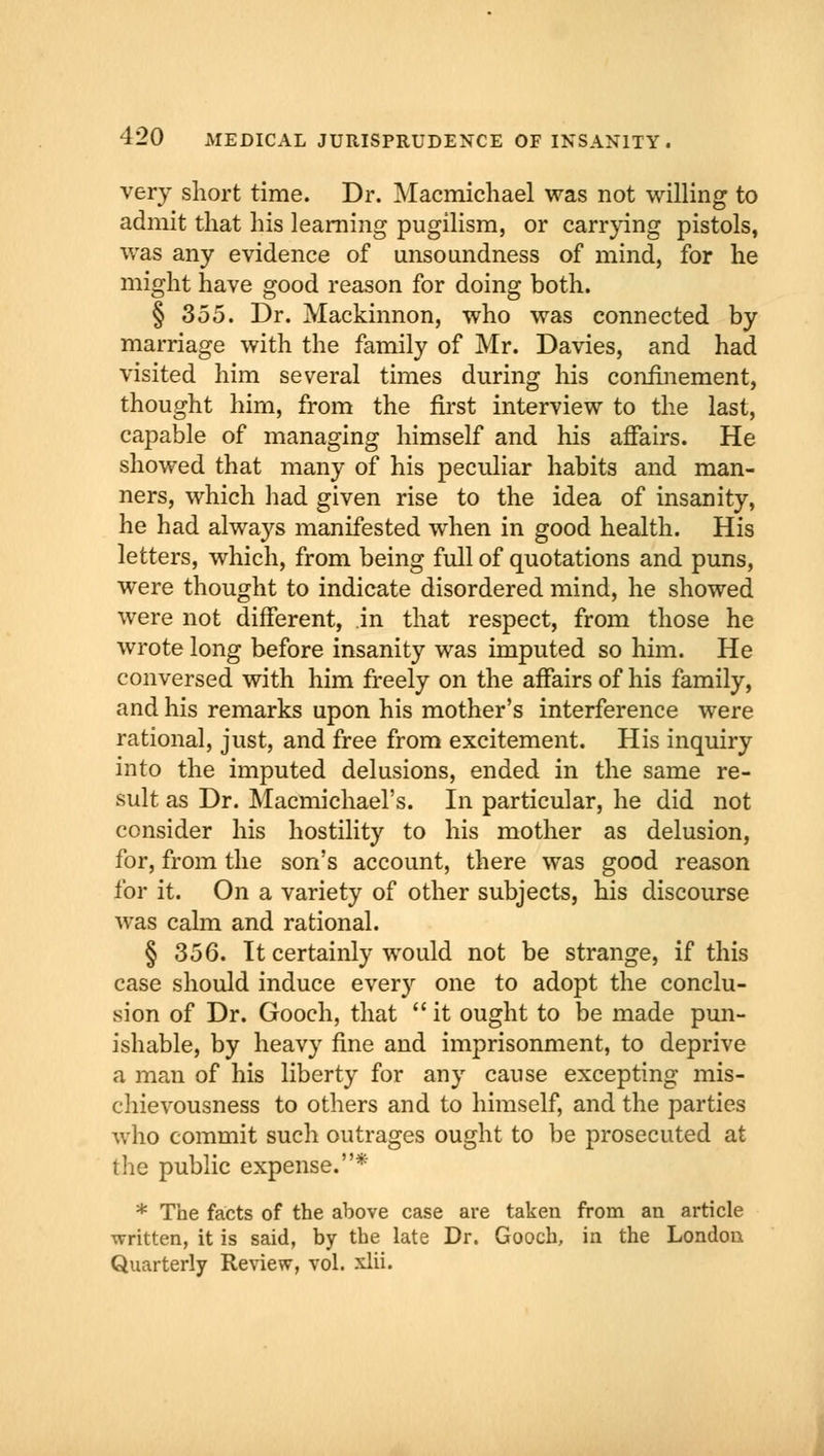 very short time. Dr. Macmichael was not willing to admit that his learning pugilism, or carrying pistols, was any evidence of unsoundness of mind, for he might have good reason for doing both. § 355. Dr. Mackinnon, who was connected by marriage with the family of Mr. Davies, and had visited him several times during his confinement, thought him, from the first interview to the last, capable of managing himself and his affairs. He showed that many of his peculiar habits and man- ners, which had given rise to the idea of insanity, he had always manifested when in good health. His letters, which, from being full of quotations and puns, were thought to indicate disordered mind, he showed were not different, in that respect, from those he wrote long before insanity was imputed so him. He conversed with him freely on the affairs of his family, and his remarks upon his mother's interference were rational, just, and free from excitement. His inquiry into the imputed delusions, ended in the same re- sult as Dr. Macmichael's. In particular, he did not consider his hostility to his mother as delusion, for, from the son's account, there was good reason for it. On a variety of other subjects, his discourse was calm and rational. § 356. It certainly would not be strange, if this case should induce every one to adopt the conclu- sion of Dr. Gooch, that it ought to be made pun- ishable, by heavy fine and imprisonment, to deprive a man of his liberty for any cause excepting mis- chievousness to others and to himself, and the parties who commit such outrages ought to be prosecuted at the public expense.* * The facts of the above case are taken from an article written, it is said, by the late Dr. Gooch, in the London Quarterly Review, vol. xlii.