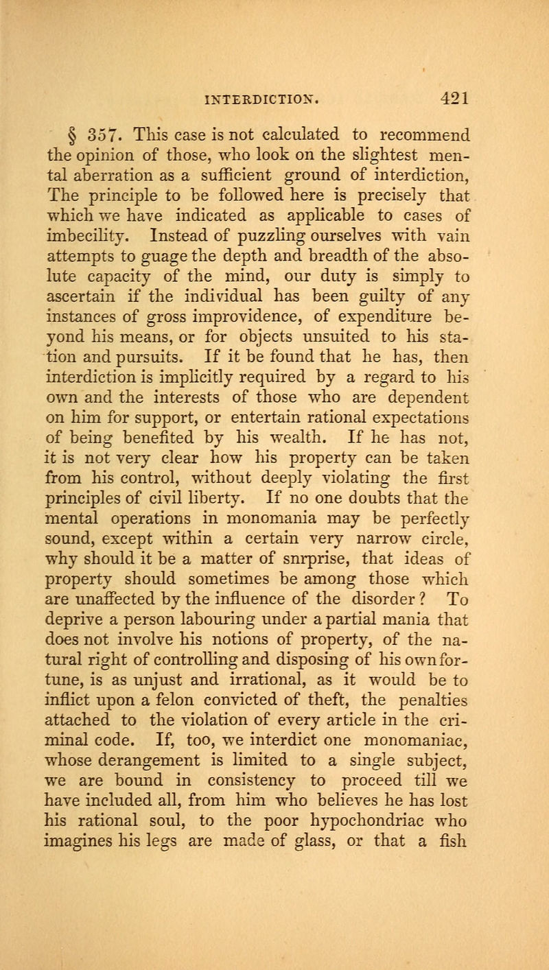 § 357. This case is not calculated to recommend the opinion of those, who look on the slightest men- tal aberration as a sufficient ground of interdiction, The principle to be followed here is precisely that which we have indicated as applicable to cases of imbecility. Instead of puzzling ourselves with vain attempts to guage the depth and breadth of the abso- lute capacity of the mind, our duty is simply to ascertain if the individual has been guilty of any instances of gross improvidence, of expenditure be- yond his means, or for objects unsuited to his sta- tion and pursuits. If it be found that he has, then interdiction is implicitly required by a regard to his own and the interests of those who are dependent on him for support, or entertain rational expectations of being benefited by his wealth. If he has not, it is not very clear how his property can be taken from his control, without deeply violating the first principles of civil liberty. If no one doubts that the mental operations in monomania may be perfectly sound, except within a certain very narrow circle, why should it be a matter of snrprise, that ideas of property should sometimes be among those which are unaffected by the influence of the disorder ? To deprive a person labouring under a partial mania that does not involve his notions of property, of the na- tural right of controlling and disposing of his own for- tune, is as unjust and irrational, as it would be to inflict upon a felon convicted of theft, the penalties attached to the violation of every article in the cri- minal code. If, too, we interdict one monomaniac, whose derangement is limited to a single subject, we are bound in consistency to proceed till we have included all, from him who believes he has lost his rational soul, to the poor hypochondriac who imagines his legs are made of glass, or that a fish