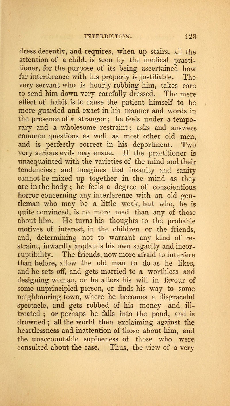 dress decently, and requires, when up stairs, all the attention of a child, is seen by the medical practi- tioner, for the purpose of its being ascertained how far interference with his property is justifiable. The very servant who is hourly robbing him, takes care to send him down very carefully dressed. The mere effect of habit is to cause the patient himself to be more guarded and exact in his manner and words in the presence of a stranger ; he feels under a tempo- rary and a wholesome restraint; asks and answers common questions as well as most other old men, and is perfectly correct in his deportment. Two very serious evils may ensue. If the practitioner is unacquainted with the varieties of the mind and their tendencies; and imagines that insanity and sanity cannot be mixed up together in the mind as they are in the body ; he feels a degree of conscientious horror concerning any interference with an old gen- tleman who may be a little weak, but who, he is quite convinced, is no more mad than any of those about him. He turns his thoughts to the probable motives of interest, in the children or the friends, and, determining not to warrant any kind of re- straint, inwardly applauds his own sagacity and incor- ruptibility. The friends, now more afraid to interfere than before, allow the old man to do as he likes, and he sets off, and gets married to a worthless and designing woman, or he alters his will in favour of some unprincipled person, or finds his way to some neighbouring town, where he becomes a disgraceful spectacle, and gets robbed of his money and ill- treated ; or perhaps he falls into the pond, and is drowned; all the world then exclaiming against the heartlessness and inattention of those about him, and the unaccountable supineness of those who were consulted about the case. Thus, the view of a very