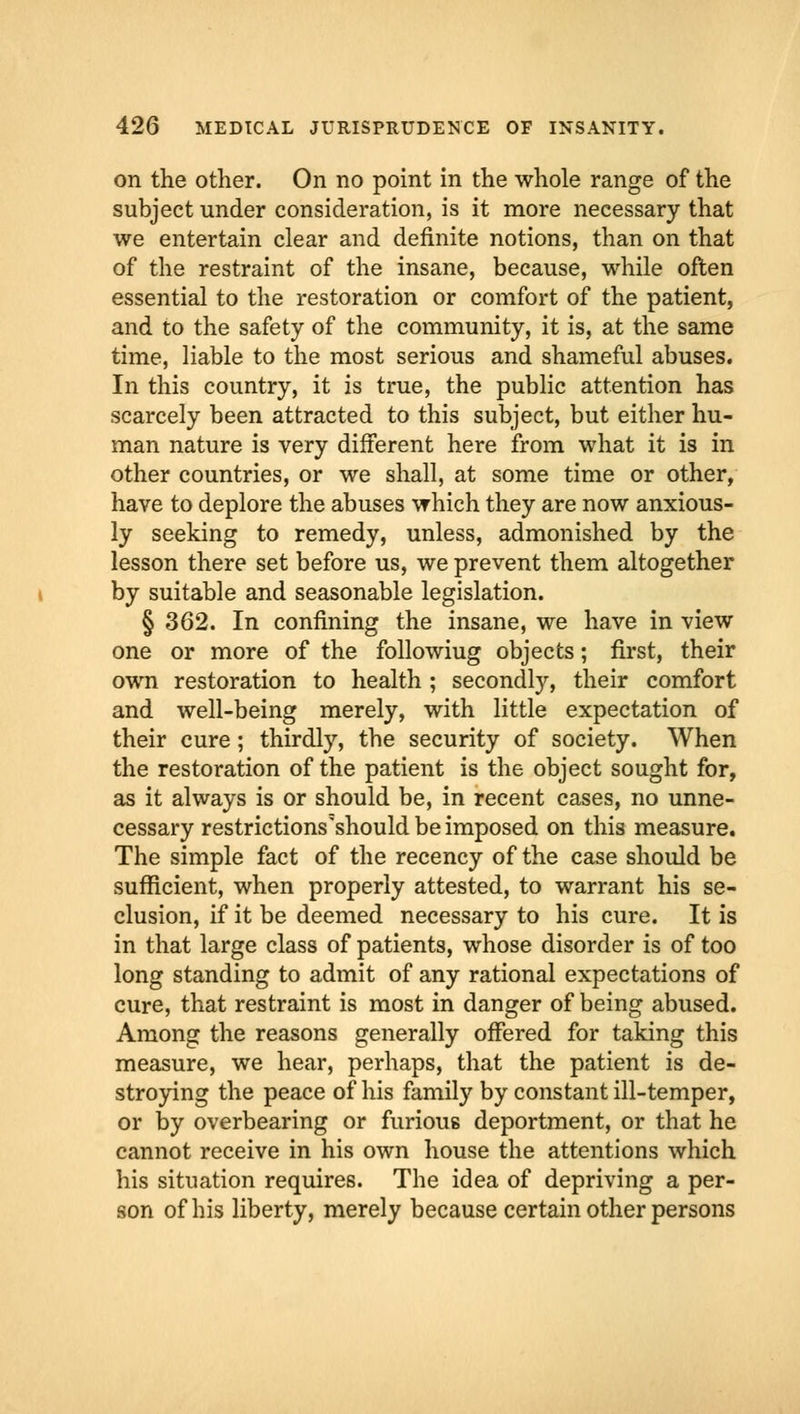 on the other. On no point in the whole range of the subject under consideration, is it more necessary that we entertain clear and definite notions, than on that of the restraint of the insane, because, while often essential to the restoration or comfort of the patient, and to the safety of the community, it is, at the same time, liable to the most serious and shameful abuses. In this country, it is true, the public attention has scarcely been attracted to this subject, but either hu- man nature is very different here from what it is in other countries, or we shall, at some time or other, have to deplore the abuses which they are now anxious- ly seeking to remedy, unless, admonished by the lesson there set before us, we prevent them altogether by suitable and seasonable legislation. § 362. In confining the insane, we have in view one or more of the followiug objects; first, their own restoration to health ; secondly, their comfort and well-being merely, with little expectation of their cure; thirdly, the security of society. When the restoration of the patient is the object sought for, as it always is or should be, in recent cases, no unne- cessary restrictions'should be imposed on this measure. The simple fact of the recency of the case should be sufficient, when properly attested, to warrant his se- clusion, if it be deemed necessary to his cure. It is in that large class of patients, whose disorder is of too long standing to admit of any rational expectations of cure, that restraint is most in danger of being abused. Among the reasons generally offered for taking this measure, we hear, perhaps, that the patient is de- stroying the peace of his family by constant ill-temper, or by overbearing or furious deportment, or that he cannot receive in his own house the attentions which his situation requires. The idea of depriving a per- son of his liberty, merely because certain other persons