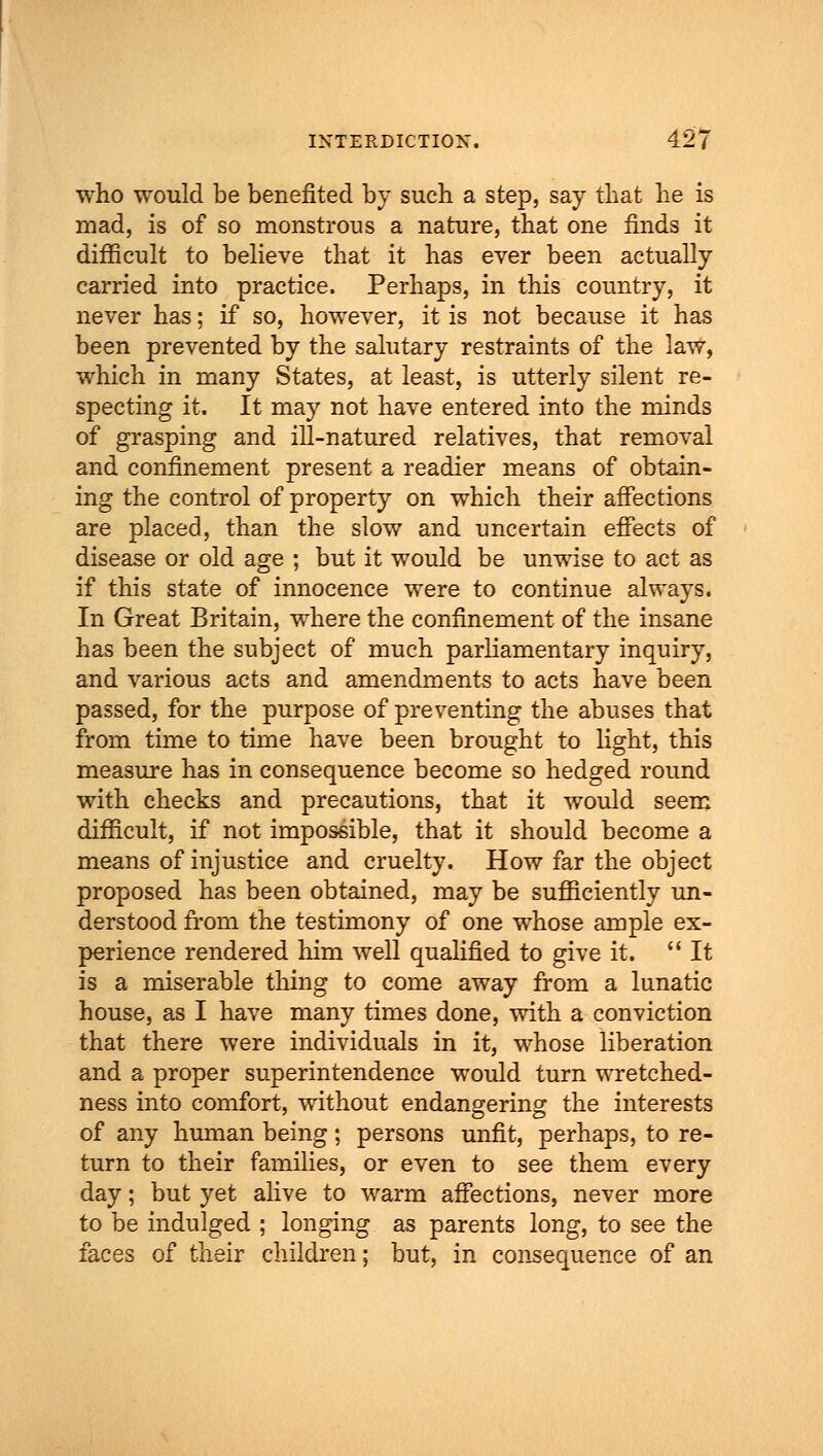 who would be benefited by such a step, say that he is mad, is of so monstrous a nature, that one finds it difficult to believe that it has ever been actually carried into practice. Perhaps, in this country, it never has; if so, however, it is not because it has been prevented by the salutary restraints of the law, which in many States, at least, is utterly silent re- specting it. It may not have entered into the minds of grasping and ill-natured relatives, that removal and confinement present a readier means of obtain- ing the control of property on which their affections are placed, than the slow and uncertain effects of disease or old age ; but it would be unwise to act as if this state of innocence were to continue always. In Great Britain, where the confinement of the insane has been the subject of much parliamentary inquiry, and various acts and amendments to acts have been passed, for the purpose of preventing the abuses that from time to time have been brought to light, this measure has in consequence become so hedged round with checks and precautions, that it would seem difficult, if not impossible, that it should become a means of injustice and cruelty. How far the object proposed has been obtained, may be sufficiently un- derstood from the testimony of one whose ample ex- perience rendered him well qualified to give it.  It is a miserable thing to come away from a lunatic house, as I have many times done, with a conviction that there were individuals in it, whose liberation and a proper superintendence would turn wretched- ness into comfort, without endangering the interests of any human being; persons unfit, perhaps, to re- turn to their families, or even to see them every day; but yet alive to warm affections, never more to be indulged ; longing as parents long, to see the faces of their children; but, in consequence of an