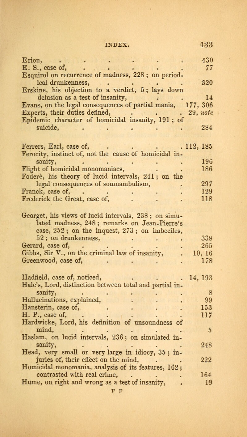 Erion, .'.-... . . . .430 E. S., case of, ..... 77 Esquirol on recurrence of madness, 228 ; on period- ical drunkenness, .... 320 Erskine, his objection to a verdict, 5 ; lays down delusion as a test of insanity, . . 14 Evans, on the legal consequences of partial mania, 177, 306 Experts, their duties defined, . . . 29, note Epidemic character of homicidal insanity, 191 ; of suicide, ..... 284 Ferrers, Earl, case of, . . . .112, 185 Ferocity, instinct of, not the cause of homicidal in- sanity, ..... 196 Flight of homicidal monomaniacs, . . 186 Fodere, his theory of lucid intervals, 241; on the legal consequences of somnambulism, . 297 Franck, case of, . . . .129 Frederick the Great, case of, . . . 118 Georget, his views of lucid intervals, 238 ; on simu- lated madness, 248 ; remarks on Jean-Pierre's case, 252 ; on the inquest, 273 ; on imbeciles, 52 ; on drunkenness, Gerard, case of, . Gibbs, Sir V., on the criminal law of insanity, Greenwood, case of, ... Hadfield, case of, noticed, Hale's, Lord, distinction between total and partial in sanity, .... Hallucinations, explained, Hansterin, case of, ... H. P., case of, Hardwicke, Lord, his definition of unsoundness of mind, .... Haslam, on lucid intervals, 236; on simulated in sanity, .... Head, very small or very large in idiocy, 35 ; in juries of, their effect on the mind, Homicidal monomania, analysis of its features, 162 contrasted with real crime, Hume, on right and wrong as a test of insanity, F F 338 265 10, 16 178 14, 193 99 153 117 248 222 164 19