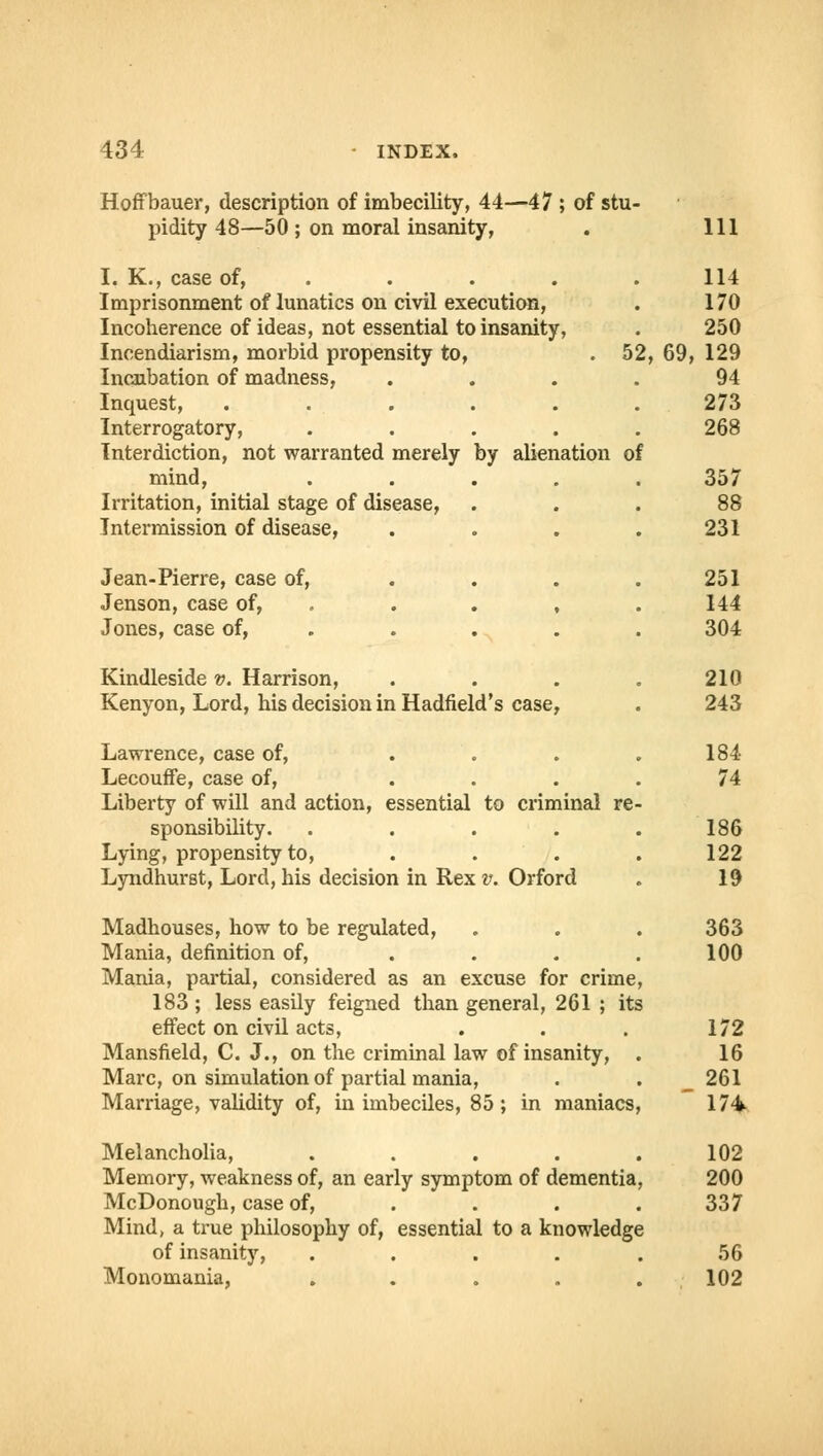 Hoffbauer, description of imbecility, 44—47 ; of stu- pidity 48—50 ; on moral insanity, I. K., case of, Imprisonment of lunatics on civil execution, Incoherence of ideas, not essential to insanity, Incendiarism, morbid propensity to, .52 Incubation of madness, Inquest, Interrogatory, Interdiction, not warranted merely by alienation of mind, Irritation, initial stage of disease, Intermission of disease, Jean-Pierre, case of, Jenson, case of, Jones, case of, Kindleside v. Harrison, Kenyon, Lord, his decision in Hadfield's case, Lawrence, case of, Lecouffe, case of, Liberty of will and action, essential sponsibility. Lying, propensity to, Lyndhurst, Lord, his decision in Rex to criminal re v. Orford Madhouses, how to be regulated, Mania, definition of, Mania, partial, considered as an excuse for crime 183; less easily feigned than general, 261 ; its effect on civil acts, Mansfield, C. J., on the criminal law of insanity, Marc, on simulation of partial mania, Marriage, validity of, in imbeciles, 85 ; in maniacs Melancholia, .... Memory, weakness of, an early symptom of dementia McDonough, case of, Mind, a true philosophy of, essential to a knowledg of insanity, .... Monomania, .... Ill 114 170 250 69, 129