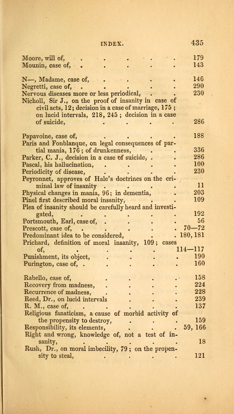 Moore, will of, . . . .179 Mounin, case of, . . . . 143 N—, Madame, case of, . . . . 146 Negretti, case of, . . . . .290 Nervous diseases more or less periodical, . . 230 Nicholl, Sir J., on the proof of insanity in case of civil acts, 12; decision in a case of marriage, 175 ; on lucid intervals, 218, 245 ; decision in a case of suicide, .... 286 Papavoine, case of, . . . . 188 Paris and Fonblanque, on legal consequences of par- tial mania, 176 ; of drunkenness, . . 336 Parker, C. J., decision in a case of suicide, . . 286 Pascal, his hallucination, .... 100 Periodicity of disease, .... 230 Peyronnet, approves of Hale's doctrines on the cri- minal law of insanity . . . . 11 Physical changes in mania, 96; in dementia, . 203 Pinel first described moral insanity, . . 109 Plea of insanity should be carefully heard and investi- gated, 192 Portsmouth, Earl, case of, . . . . 56 Prescott, case of, . . . . . 70—72 Predominant idea to be considered, . . 180,181 Prichard, definition of moral insanity, 109; cases of, .... 114—117 Punishment, its object, . . . . 190 Purington, case of, . . . . .160 Rabello, case of, ... Recovery from madness, Recurrence of madness, Reed, Dr., on lucid intervals R. M., case of, . Religious fanaticism, a cause of morbid activity of the propensity to destroy, Responsibility, its elements, Right and wrong, knowledge of, not a test of in sanity, .... Rush, Dr., on moral imbecility, 79 ; on the propen sity to steal, 158 224 228 239 137 159 59, 166 18 121