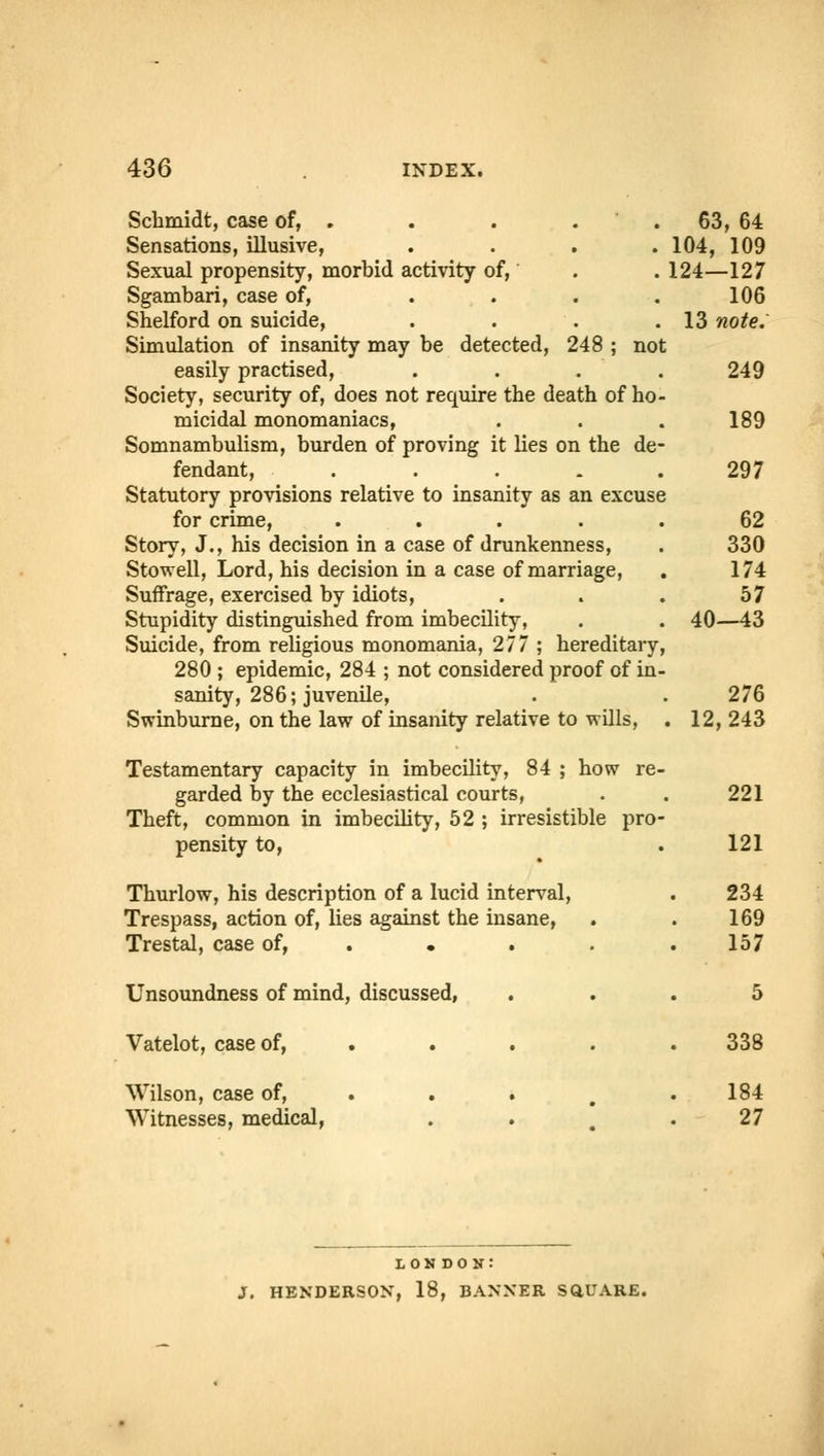 Schmidt, case of, . Sensations, illusive, Sexual propensity, morbid activity of, Sgambari, case of, ... Shelford on suicide, Simulation of insanity may be detected, 248 ; not easily practised, Society, security of, does not require the death of ho micidal monomaniacs, Somnambulism, burden of proving it lies on the de fendant, . Statutory provisions relative to insanity as an excuse for crime, ..... Story, J., his decision in a case of drunkenness, Stowell, Lord, his decision in a case of marriage, Suffrage, exercised by idiots, Stupidity distinguished from imbecility, Suicide, from religious monomania, 277 ; hereditary 280 ; epidemic, 284 ; not considered proof of in sanity, 286; juvenile, Swinburne, on the law of insanity relative to wills, 63, 64 104, 109 124—127 106 13 note. 249 189 297 62 330 174 57 40—43 276 12,243 Testamentary capacity in imbecility, 84 ; how re- garded by the ecclesiastical courts, . . 221 Theft, common in imbecility, 52 ; irresistible pro- pensity to, .121 Thurlow, his description of a lucid interval, Trespass, action of, lies against the insane, Trestal, case of, . Unsoundness of mind, discussed, Vatelot, case of, Wilson, case of, Witnesses, medical, 234 169 157 338 184 27 LONDON: J. HENDERSON, 18, BANNER SQUARE.