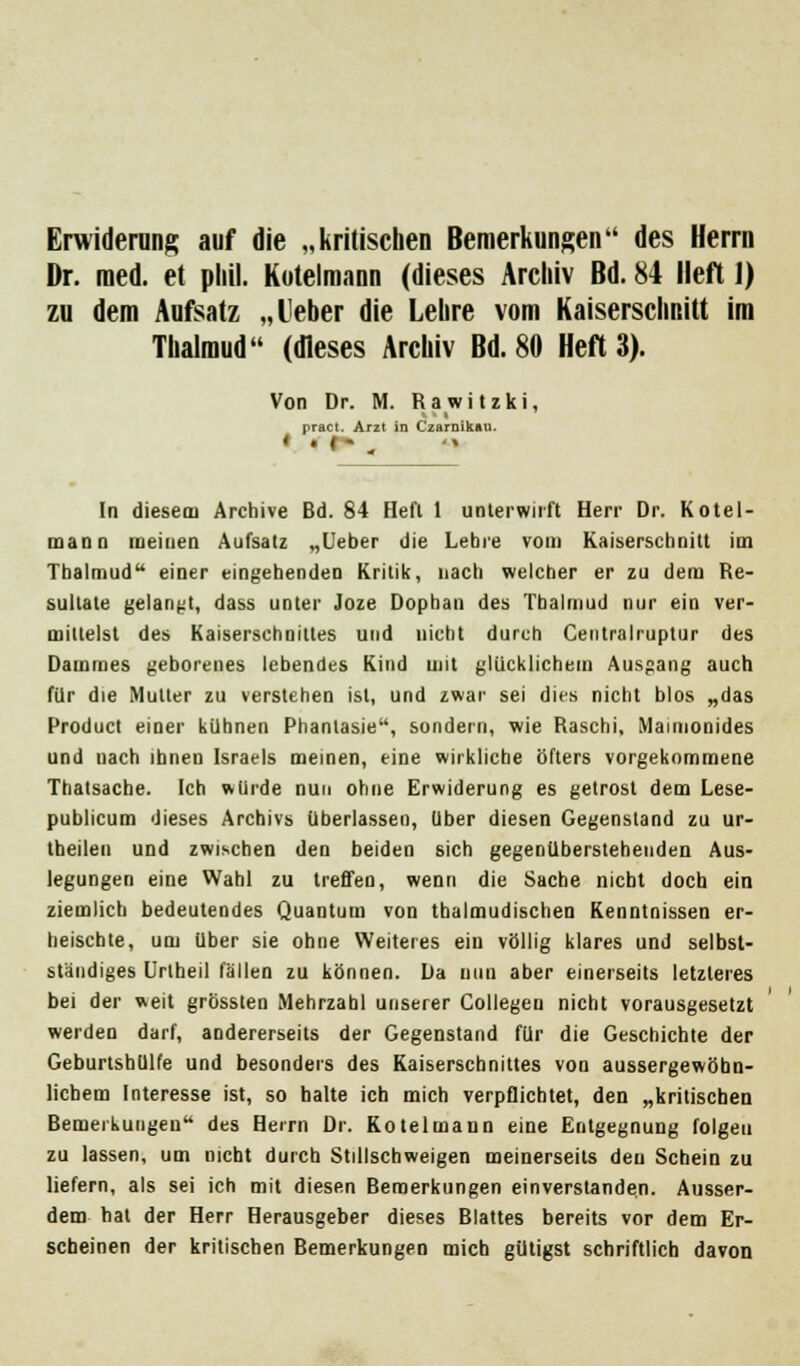 Erwiderung auf die „kritischen Bemerkungen des Herrn Dr. med. et pliil. Kotelmann (dieses Archiv Bd. 84 Heft 1) zu dem Aufsatz „lieber die Lehre vom Kaiserschnitt im Thalmud (dieses Archiv Bd. 80 Heft 3). Von Dr. M. Rawitzki, pract. Arzt in Czarnikau. In dieseai Archive Bd. 84 Heft 1 unterwirft Herr Dr. Kotel- mann meinen Aufsatz „Leber die Lebre vom Kaiserschnitt im Thalmud einer eingehenden Kritik, nach welcher er zu dem Re- sultate gelangt, dass unter Joze Dophan des Thalmud nur ein ver- mittelst des Kaiserschnittes und nicht durch Centralruptur des Dammes geborenes lebendes Kind mit glücklichem Ausgang auch für die Mutter zu verstehen ist, und zwar sei dies nicht blos „das Product einer kühnen Phantasie, sondern, wie Raschi, Maimonides und uach ihnen Israels meinen, eine wirkliche öfters vorgekommene Thatsache. Ich würde nun ohne Erwiderung es getrost dem Lese- publicum dieses Archivs überlassen, über diesen Gegenstand zu ur- theilen und zwischen den beiden sich gegenüberstehenden Aus- legungen eine Wahl zu treffen, wenn die Sache nicht doch ein ziemlich bedeutendes Quantum von thalmudischen Kenntnissen er- heischte, um über sie ohne Weiteres ein völlig klares und selbst- ständiges Unheil fällen zu können. Da nun aber einerseits letzteres bei der weit grössten Mehrzahl unserer Collegeu nicht vorausgesetzt werden darf, andererseits der Gegenstand für die Geschichte der Geburtshülfe und besonders des Kaiserschnittes von aussergewöbn- licbem Interesse ist, so halte ich mich verpflichtet, den „kritischen Bemerkungen des Herrn Dr. Kotelmann eine Entgegnung folgen zu lassen, um nicht durch Stillschweigen meinerseits den Schein zu liefern, als sei ich mit diesen Bemerkungen einverstanden. Ausser- dem hat der Herr Herausgeber dieses Blattes bereits vor dem Er- scheinen der kritischen Bemerkungen mich gütigst schriftlich davon