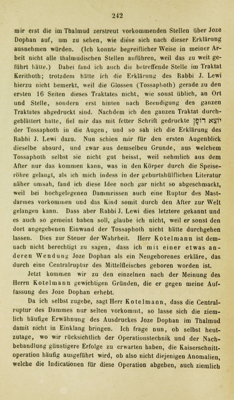 mir erst die im Tbalmud zerstreut vorkommenden Stellen über Joze Dophan auf, um zu sehen, wie diese sieb nach dieser Erklärung ausnehmen würden. (Ich konnte begreiflicher Weise in meiner Ar- beit nicht alle thalmudischen Stellen anführen, weil das zu weit ge- führt halle.) Dabei fand ich auch die betreffende Stelle im Traktat Kerithoth; trotzdem halte ich die Erklärung des Rabbi J. Lewi hierzu nicht bemerkt, weil die Glossen (Tossaphoth) gerade zu den ersten 16 Seiten dieses Traktates nicht, wie sonst üblich, an Ort und Stelle, sondern erst hinten nach Beendigung des ganzen Traktates abgedruckt sind. Nachdem ich den ganzen Traktat durch- geblättert hatte, fiel mir das mit fetter Schrift gedruckte ]DH N1JP der Tossaphoth in die Augen, und so sah ich die Erklärung des Rabbi J. Lewi dazu. Nun schien mir für den ersten Augenblick dieselbe absurd, und zwar aus demselbeu Grunde, aus welchem Tossaphoth selbst sie nicht gut heisst, weil nehmlich aus dem After nur das kommen kann, was in den Körper durch die Speise- röhre gelangt, als ich mich indess in der geburtshülflichen Literatur näher umsah, fand ich diese Idee noch gar nicht so abgeschmackt, weil bei hochgelegenen Dammrissen auch eine Ruptur des Mast- darmes vorkommen und das Kind somit durch den After zur Welt gelangen kann. Dass aber Rabbi J. Lewi dies letztere gekannt und es auch so gemeint haben soll, glaube ich nicht, weil er sonst den dort angegebenen Einwand der Tossaphoth nicht hätte durchgehen lassen. Dies zur Steuer der Wahrheit. Herr Kotelraann ist dem- nach nicht berechtigt zu sagen, dass ich mit einer etwas an- deren Wendung Joze Dophan als ein Neugeborenes erkläre, das durch eine Centralruptnr des Mittelfleisches geboren worden ist. Jetzt kommen wir zu den einzelnen nach der Meinung des Herrn Kotelmann gewichtigen Gründen, die er gegen meine Auf- fassung des Joze Dophan erhebt. Da ich selbst zugebe, sagt Herr Kotelmann, dass die Central- ruptur des Dammes nur selten vorkommt, so lasse sich die ziem- lich häufige Erwähnung des Ausdruckes Joze Dophan im Tbalmud damit nicht in Einklang bringen. Ich frage nun, ob selbst heut- zutage, wo wir rücksichtlich der Operationstecbnik und der Nach- behandlung günstigere Erfolge zu erwarten haben, die Kaiserschnilt- operation häufig ausgeführt wird, ob also nicht diejenigen Anomalien, welche die Indicationen für diese Operation abgeben, auch ziemlich